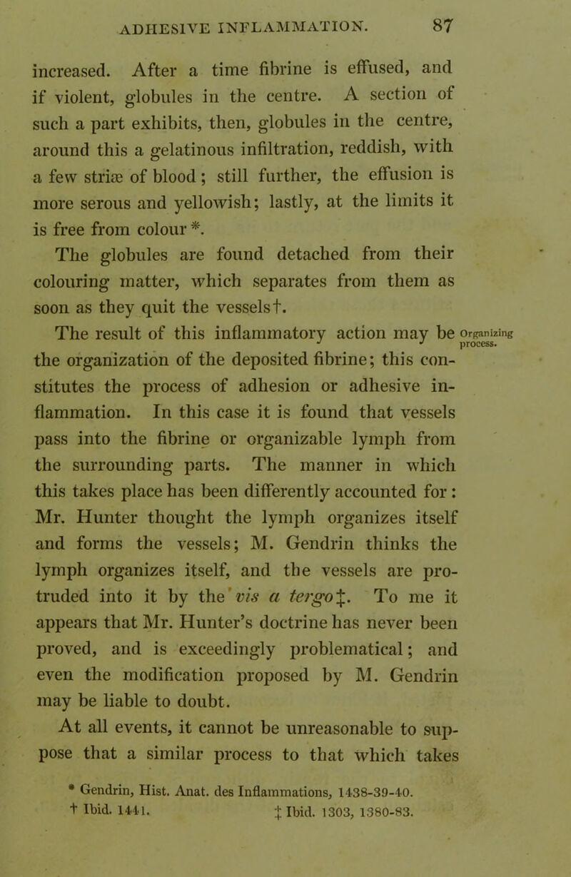 increased. After a time fibrine is effused, and if violent, globules in the centre. A section of such a part exhibits, then, globules in the centre, around this a gelatinous infiltration, reddish, with a few strue of blood ; still further, the effusion is more serous and yellowish; lastly, at the limits it is free from colour *. The globules are found detached from their colouring matter, which separates from them as soon as they quit the vessels t. The result of this inflammatory action may be Organizing J J process. the organization of the deposited fibrine; this con- stitutes the process of adhesion or adhesive in- flammation. In this case it is found that vessels pass into the fibrine or organizable lymph from the surrounding parts. The manner in which this takes place has been differently accounted for : Mr. Hunter thought the lymph organizes itself and forms the vessels; M. Gendrin thinks the lymph organizes itself, and the vessels are pro- truded into it by the' vis a tergo%. To me it appears that Mr. Hunter’s doctrine has never been proved, and is exceedingly problematical; and even the modification proposed by M. Gendrin may be liable to doubt. At all events, it cannot be unreasonable to sup- pose that a similar process to that which takes • Gendrin, Hist. Anat. des Inflammations, 1438-39-40. t Ibid. 1441. + Ibid. 1303, 1380-83.