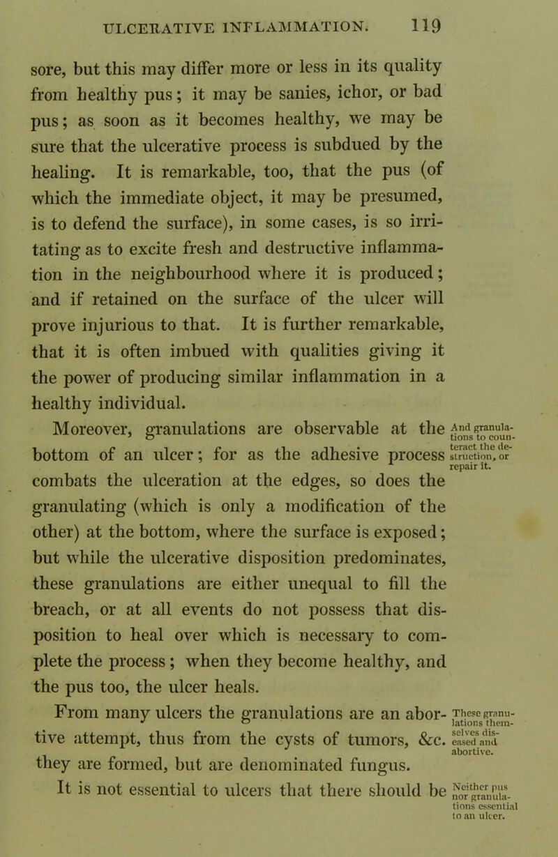 sore, but this may differ more or less in its quality from healthy pus; it may be sanies, ichor, or bad pus; as soon as it becomes healthy, we may be sure that the ulcerative process is subdued by the healing. It is remarkable, too, that the pus (of which the immediate object, it may be presumed, is to defend the surface), in some cases, is so irri- tating as to excite fresh and destructive inflamma- tion in the neighbourhood where it is produced; and if retained on the surface of the ulcer will prove injurious to that. It is further remarkable, that it is often imbued with qualities giving it the power of producing similar inflammation in a healthy individual. Moreover, granulations are observable at the bottom of an ulcer; for as the adhesive process combats the ulceration at the edges, so does the granulating (which is only a modification of the other) at the bottom, where the surface is exposed; but while the ulcerative disposition predominates, these granulations are either unequal to fill the breach, or at all events do not possess that dis- position to heal over which is necessary to com- plete the process ; when they become healthy, and the pus too, the ulcer heals. From many ulcers the granulations are an abor- tive attempt, thus from the cysts of tumors, &c. they are formed, but are denominated fungus. It is not essential to ulcers that there should be And granula- tions to coun- teract the de- struction, or repair It. These granu- lations them- selves dis- eased and abortive. Neither pus nor granula- tions essential to an ulcer.