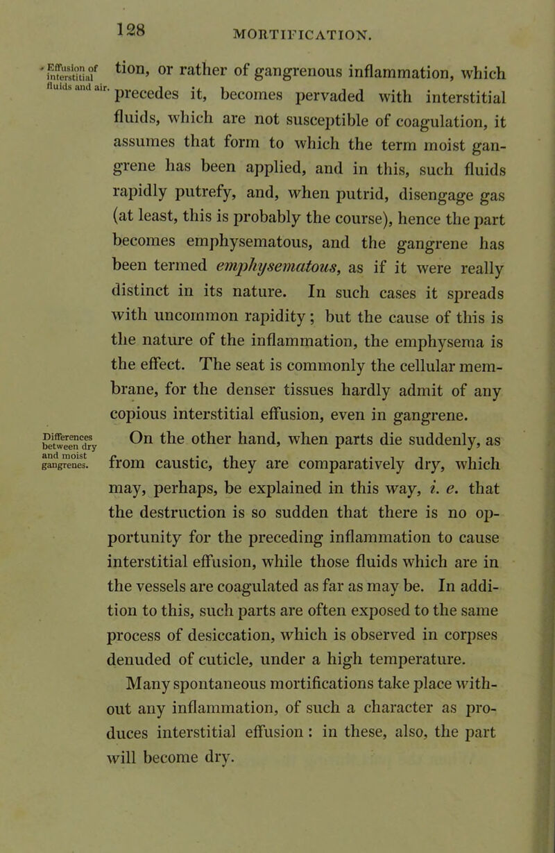 ^nSSSIu? tion’ or rather of gangrenous inflammation, which uidsanda.r. precedes jt> becomes pervaded with interstitial fluids, which are not susceptible of coagulation, it assumes that form to which the term moist gan- Differences between dry and moist gangrenes. grene has been applied, and in this, such fluids rapidly putrefy, and, when putrid, disengage gas (at least, this is probably the course), hence the part becomes emphysematous, and the gangrene has been termed emphysematous, as if it were really distinct in its nature. In such cases it spreads with uncommon rapidity; but the cause of this is the nature of the inflammation, the emphysema is the effect. The seat is commonly the cellular mem- brane, for the denser tissues hardly admit of any copious interstitial effusion, even in gangrene. On the other hand, when parts die suddenly, as from caustic, they are comparatively dry, which may, perhaps, be explained in this way, i. e. that the destruction is so sudden that there is no op- portunity for the preceding inflammation to cause interstitial effusion, while those fluids which are in the vessels are coagulated as far as may be. In addi- tion to this, such parts are often exposed to the same process of desiccation, which is observed in corpses denuded of cuticle, under a high temperature. Many spontaneous mortifications take place with- out any inflammation, of such a character as pro- duces interstitial effusion : in these, also, the part will become dry. V