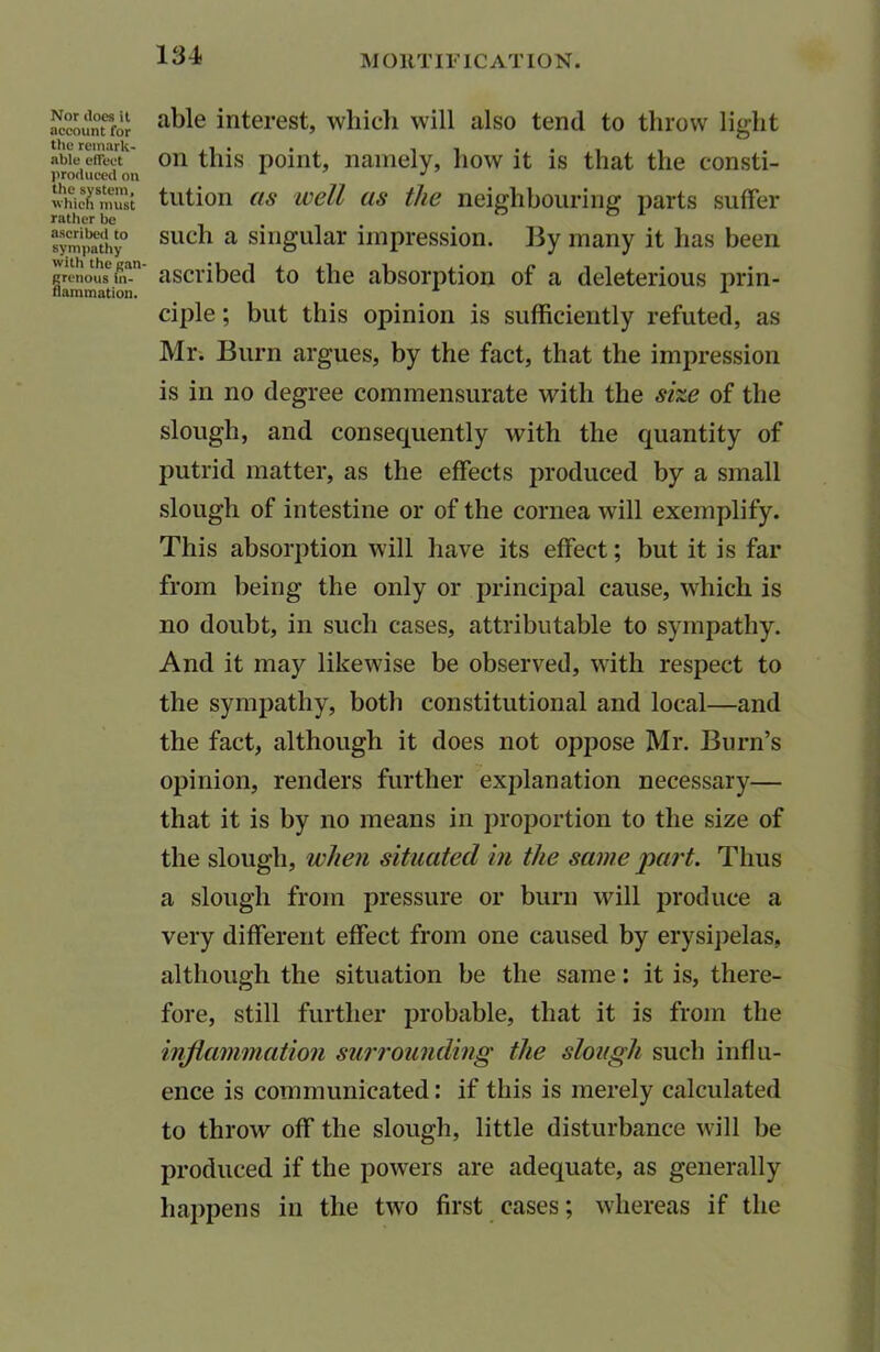 Nor does it account for the remark- able effect produced on the system, which must rather be ascribed to sympathy with the gan- grenous in- flammation. able interest, which will also tend to throw light on this point, namely, how it is that the consti- tution as well as the neighbouring parts suffer such a singular impression. By many it has been ascribed to the absorption of a deleterious prin- ciple ; but this opinion is sufficiently refuted, as Mr. Burn argues, by the fact, that the impression is in no degree commensurate with the she of the slough, and consequently with the quantity of putrid matter, as the effects produced by a small slough of intestine or of the cornea will exemplify. This absorption will have its effect; but it is far from being the only or principal cause, which is no doubt, in such cases, attributable to sympathy. And it may likewise be observed, with respect to the sympathy, both constitutional and local—and the fact, although it does not oppose Mr. Burn’s opinion, renders further explanation necessary— that it is by no means in proportion to the size of the slough, when situated in the same part. Thus a slough from pressure or burn will produce a very different effect from one caused by erysipelas, although the situation be the same: it is, there- fore, still further probable, that it is from the inflammation surrounding the slough such influ- ence is communicated: if this is merely calculated to throw off the slough, little disturbance will be produced if the powers are adequate, as generally happens in the two first cases; whereas if the