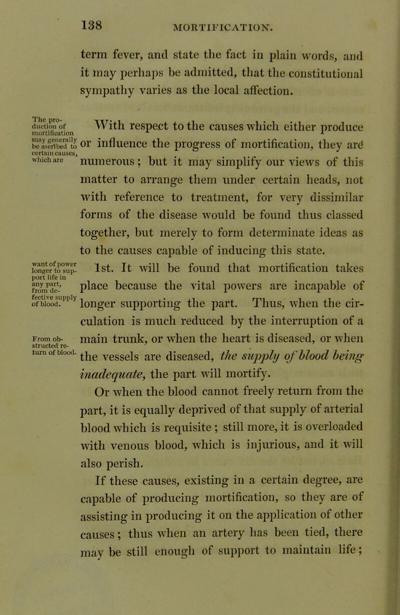 The pro- duction of mortification may generally be ascribed to certain causes, which are want of power longer to sup- port life in any part, from de- fective supply of blood. From ob- structed re- turn of blood. term fever, and state the fact in plain words, and it may perhaps be admitted, that the constitutional sympathy varies as the local affection. With respect to the causes which either produce or influence the progress of mortification, they ard numerous; but it may simplify our views of this matter to arrange them under certain heads, not with reference to treatment, for very dissimilar forms of the disease would be found thus classed together, but merely to form determinate ideas as to the causes capable of inducing this state. 1st. It will be found that mortification takes place because the vital powers are incapable of longer supporting the part. Thus, when the cir- culation is much reduced by the interruption of a main trunk, or when the heart is diseased, or when the vessels are diseased, the supply of blood being inadequate, the part will mortify. Or when the blood cannot freely return from the part, it is equally deprived of that supply of arterial blood which is requisite ; still more, it is overloaded with venous blood, which is injurious, and it will also perish. If these causes, existing in a certain degree, are capable of producing mortification, so they are of assisting in producing it on the application of other causes; thus when an artery has been tied, there may be still enough of support to maintain life;