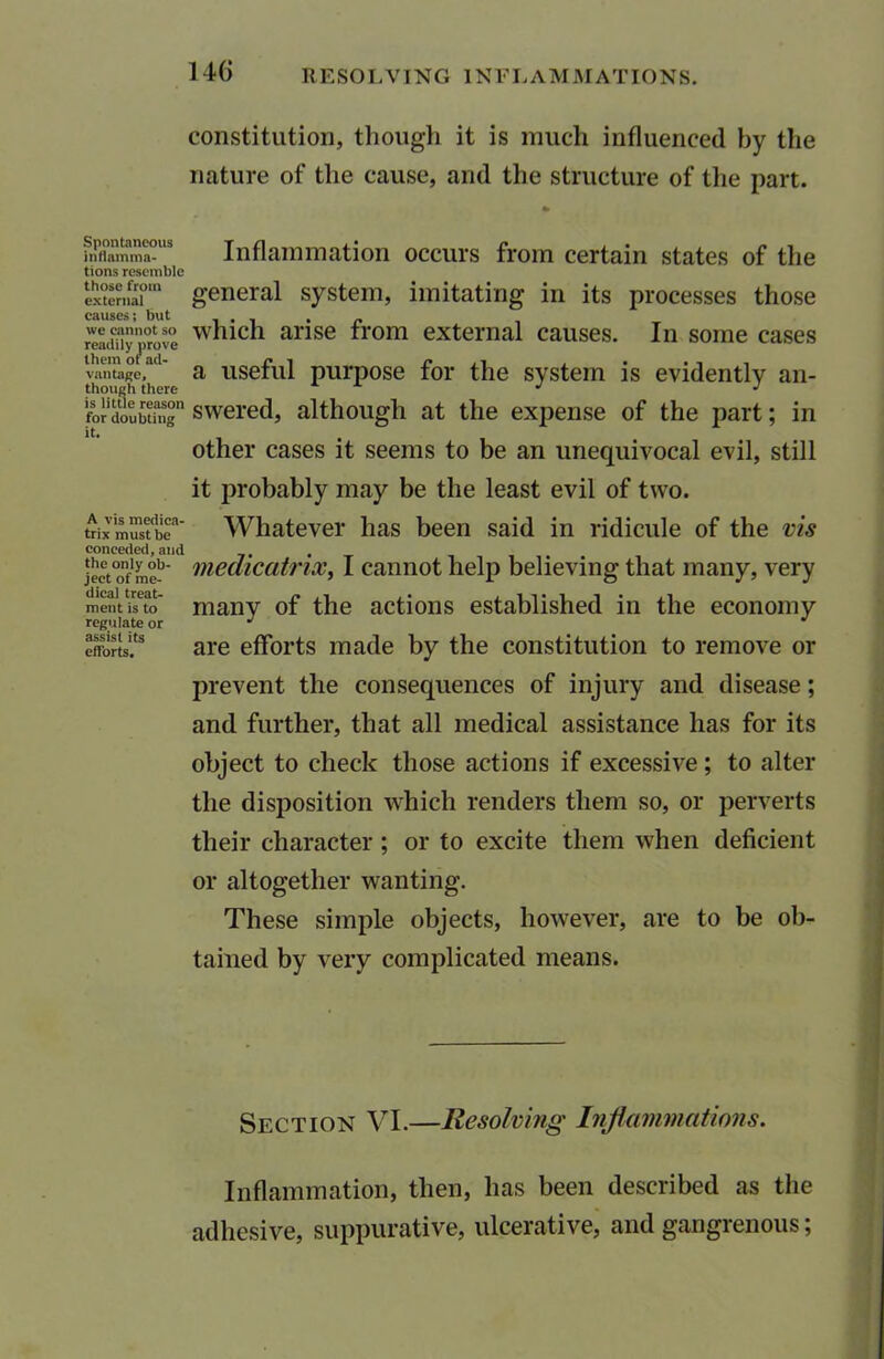 Spontaneous inflamma- tions resemble those from external causes; but we cannot so readily prove them ot ad- vantage, though there is little reason for doubting it. A vis medica- trix must be conceded, and the only ob- ject of me- dical treat- ment is to regulate or assist its efforts. 14() RESOLVING INFLAMMATIONS. constitution, though it is much influenced by the nature of the cause, and the structure of the part. Inflammation occurs from certain states of the general system, imitating in its processes those which arise from external causes. In some cases a useful purpose for the system is evidently an- swered, although at the expense of the part; in other cases it seems to be an unequivocal evil, still it probably may be the least evil of two. Whatever has been said in ridicule of the vis medicatrix, I cannot help believing that many, very many of the actions established in the economy are efforts made by the constitution to remove or prevent the consequences of injury and disease; and further, that all medical assistance has for its object to check those actions if excessive; to alter the disposition which renders them so, or perverts their character; or to excite them when deficient or altogether wanting. These simple objects, however, are to be ob- tained by very complicated means. Section VI.—Resolving Inf animations. Inflammation, then, has been described as the adhesive, suppurative, ulcerative, and gangrenous;