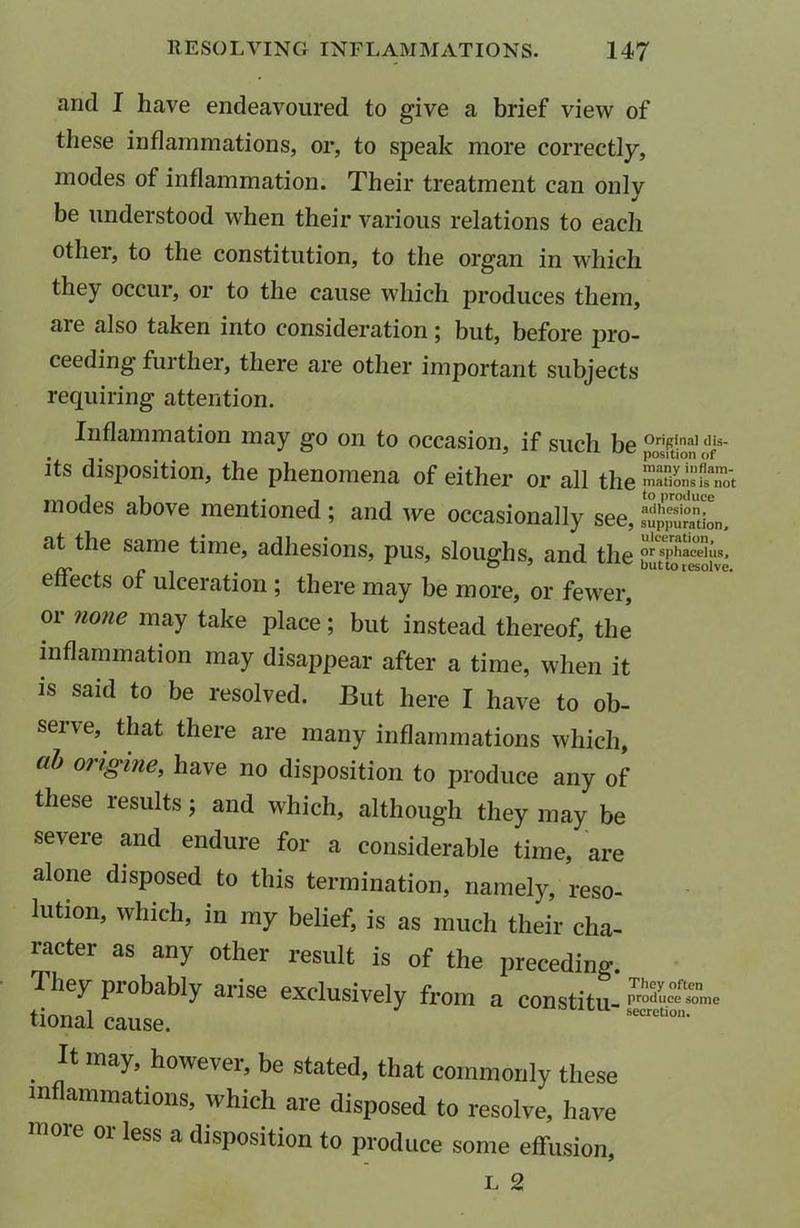 and I have endeavoured to give a brief view of these inflammations, or, to speak more correctly, modes of inflammation. Their treatment can only be understood when their various relations to each other, to the constitution, to the organ in which they occur, or to the cause which produces them, aie also taken into consideration ; but, before jiro- ceeding fuither, there are other important subjects requiring attention. Inflammation may go on to occasion, if such be °riPinal <Iis- . ... ‘ 1/1 position of its disposition, the phenomena of either or all the mations is not modes above mentioned ; and we occasionally see, SSL, at the same time, adhesions, pus, sloughs, and the or sphacelus, effects of ulceration ; there may be more, or fewer, or none may take place; but instead thereof, the inflammation may disappear after a time, when it is said to be resolved. But here I have to ob- serve, that there are many inflammations which, ab origine, have no disposition to produce any of these results; and which, although they may be severe and endure for a considerable time, are alone disposed to this termination, namely, reso- lution, which, in my belief, is as much their cha- racter as any other result is of the preceding. They probably arise exclusively from a constitu tional cause. secretion> . may> however, be stated, that commonly these m animations, which are disposed to resolve, have more or less a disposition to produce some effusion, L 2