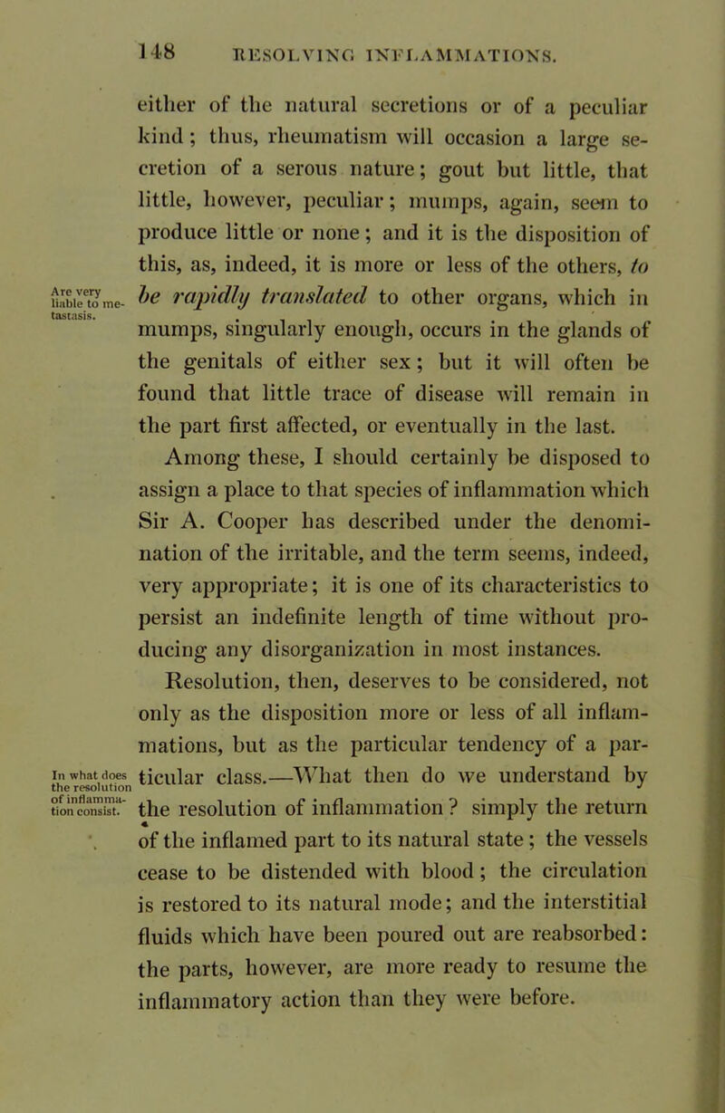 Are very liable to me- tastasis. In what does the resolution of inflamma- tion consist. either of the natural secretions or of a peculiar kind; thus, rheumatism will occasion a large se- cretion of a serous nature; gout but little, that little, however, peculiar; mumps, again, seem to produce little or none; and it is the disposition of this, as, indeed, it is more or less of the others, to be rapidly translated to other organs, which in mumps, singularly enough, occurs in the glands of the genitals of either sex; hut it will often he found that little trace of disease will remain in the part first affected, or eventually in the last. Among these, I should certainly he disposed to assign a place to that species of inflammation which Sir A. Cooper has described under the denomi- nation of the irritable, and the term seems, indeed, very appropriate; it is one of its characteristics to persist an indefinite length of time without pro- ducing any disorganization in most instances. Resolution, then, deserves to be considered, not only as the disposition more or less of all inflam- mations, but as the particular tendency of a par- ticular class.—What then do we understand by the resolution of inflammation ? simply the return of the inflamed part to its natural state ; the vessels cease to be distended with blood; the circulation is restored to its natural mode; and the interstitial fluids which have been poured out are reabsorbed: the parts, however, are more ready to resume the inflammatory action than they were before.