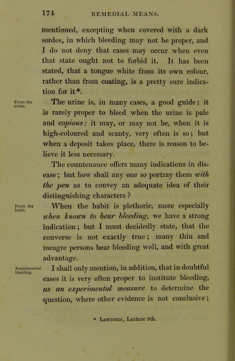 mentioned, excepting* when covered with a dark sordes, in which bleeding may not be proper, and I do not deny that cases may occur when even that state ought not to forbid it. It has been stated, that a tongue white from its own colour, rather than from coating, is a pretty sure indica- tion for it*. From the The urine is, in many cases, a good guide; it is rarely proper to bleed when the urine is pale and copious; it may, or may not be, when it is high-coloured and scanty, very often is so; but when a deposit takes place, there is reason to be- lieve it less necessary. The countenance offers many indications in dis- ease ; but how shall any one so portray them with the pen as to convey an adequate idea of their distinguishing characters ? From the When the habit is plethoric, more especially when Ttnown to hear bleeding, we have a strong indication; but I must decidedly state, that the converse is not exactly true; many thin and meagre persons bear bleeding well, and with great advantage. Experimental I shall only mention, in addition, that in doubtful bleeding. • cases it is very often proper to institute bleeding, as an experimental measure to determine the question, where other evidence is not conclusive; * Lawrence, Lecture 9th.