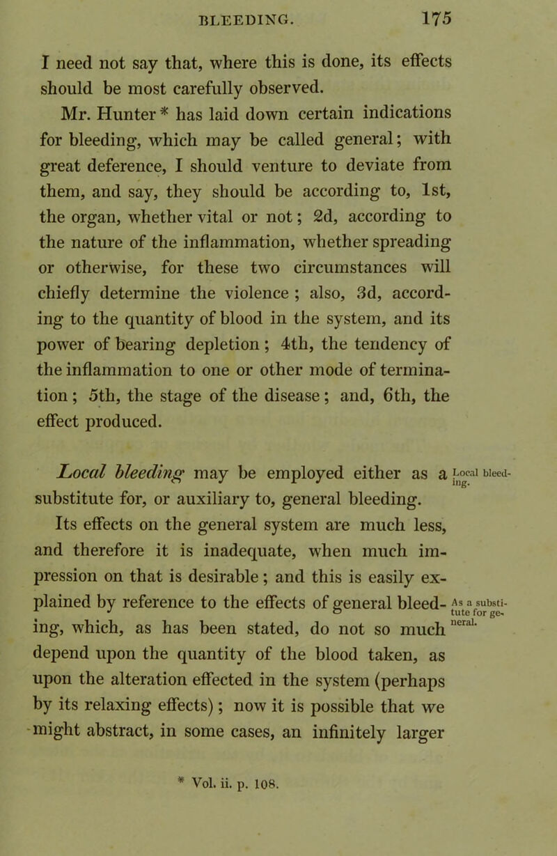 I need not say that, where this is done, its effects should be most carefully observed. Mr. Hunter * has laid down certain indications for bleeding, which may be called general; with great deference, I should venture to deviate from them, and say, they should be according to, 1st, the organ, whether vital or not; 2d, according to the nature of the inflammation, whether spreading or otherwise, for these two circumstances will chiefly determine the violence ; also, 3d, accord- ing to the quantity of blood in the system, and its power of bearing depletion ; 4th, the tendency of the inflammation to one or other mode of termina- tion ; 5th, the stage of the disease; and, 6th, the effect produced. Local bleeding may be employed either as Q Local bleed- Sllbstitute for, or auxiliary to, general bleeding. Its effects on the general system are much less, and therefore it is inadequate, when much im- pression on that is desirable; and this is easily ex- plained by reference to the effects of general bleed- As a substi- ing, which, as has been stated, do not so much nera1' depend upon the quantity of the blood taken, as upon the alteration effected in the system (perhaps by its relaxing effects); now it is possible that we might abstract, in some cases, an infinitely larger * Vol. ii. p. 108.