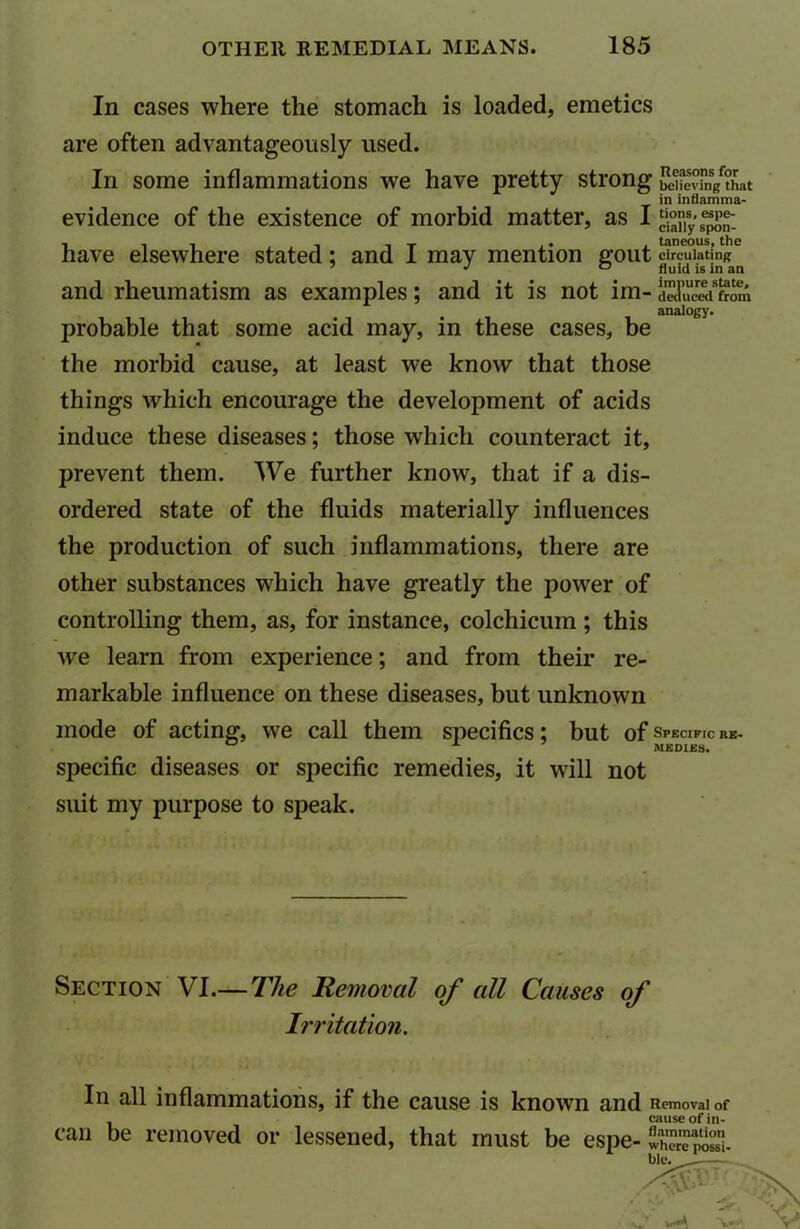 In cases where the stomach is loaded, emetics are often advantageously used. In some inflammations we have pretty strong believing that in inflamma- evidence of the existence of morbid matter, as I ^ny .^on- have elsewhere stated: and I may mention gout circulating J 0 fluid is in an and rheumatism as examples; and it is not irn- deduced from analogy. probable that some acid may, in these cases, be the morbid cause, at least we know that those things which encourage the development of acids induce these diseases; those which counteract it, prevent them. We further know, that if a dis- ordered state of the fluids materially influences the production of such inflammations, there are other substances which have greatly the power of controlling them, as, for instance, colchicum ; this we learn from experience; and from their re- markable influence on these diseases, but unknown mode of acting, we call them specifics; but of Specific re- ° A MEDIES. specific diseases or specific remedies, it will not suit my purpose to speak. Section VI.— The Removal of all Causes of Irritation. In all inflammations, if the cause is known and Removal of , cause of in- can be removed or lessened, that must be espe-