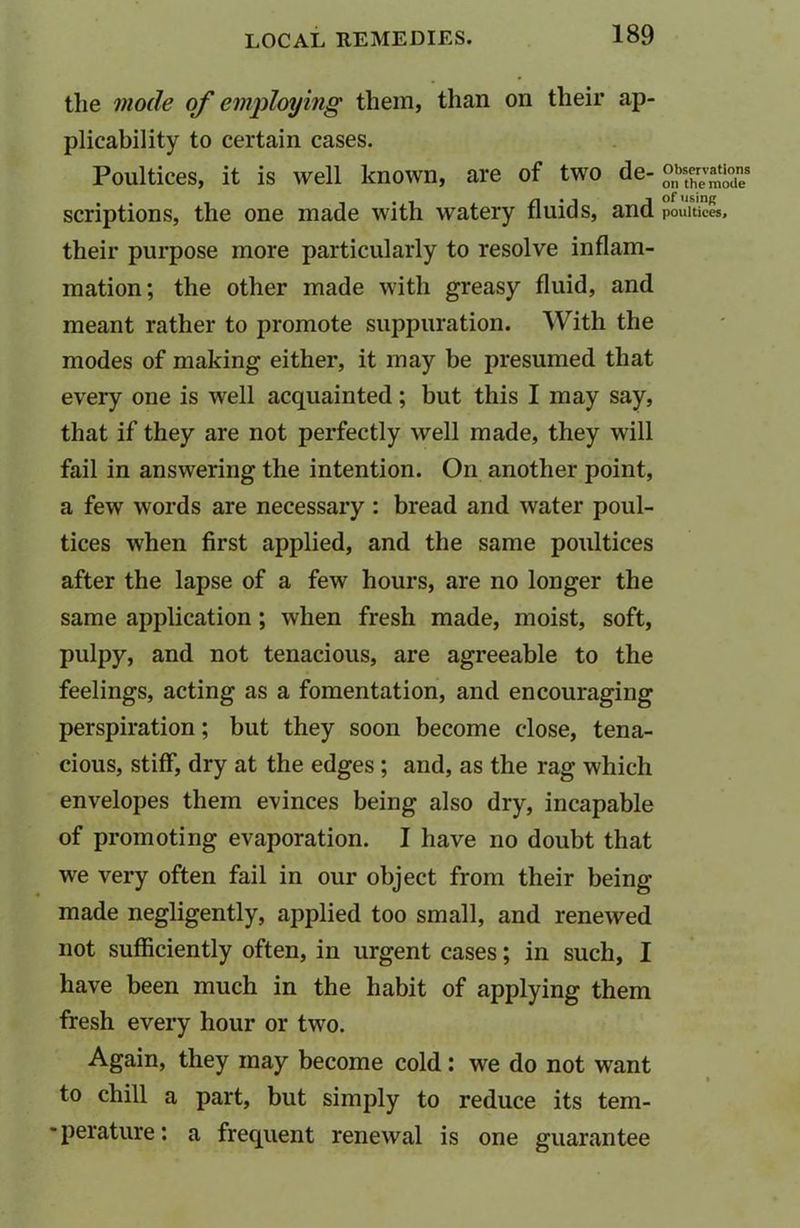 the mode of employing them, than on their ap- plicability to certain cases. Poultices, it is well known, are of two de- °Xvm!T scriptions, the one made with watery fluids, and poultices, their purpose more particularly to resolve inflam- mation; the other made with greasy fluid, and meant rather to promote suppuration. With the modes of making either, it may be presumed that every one is well acquainted; but this I may say, that if they are not perfectly well made, they will fail in answering the intention. On another point, a few words are necessary : bread and water poul- tices when first applied, and the same poultices after the lapse of a few hours, are no longer the same application ; when fresh made, moist, soft, pulpy, and not tenacious, are agreeable to the feelings, acting as a fomentation, and encouraging perspiration; but they soon become close, tena- cious, stiff, dry at the edges ; and, as the rag which envelopes them evinces being also dry, incapable of promoting evaporation. I have no doubt that we very often fail in our object from their being- made negligently, applied too small, and renewed not sufficiently often, in urgent cases; in such, I have been much in the habit of applying them fresh every hour or two. Again, they may become cold: we do not wrant to chill a part, but simply to reduce its tem- ■perature: a frequent renewal is one guarantee