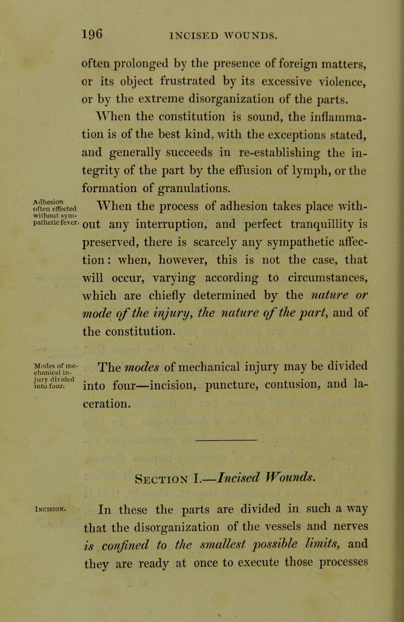 Adhesion often effected without sym- pathetic fever. Modes of me- chanical in- jury divided into four. Incision. often prolonged by the presence of foreign matters, or its object frustrated by its excessive violence, or by the extreme disorganization of the parts. When the constitution is sound, the inflamma- tion is of the best kind, with the exceptions stated, and generally succeeds in re-establishing the in- tegrity of the part by the effusion of lymph, or the formation of granulations. When the process of adhesion takes place with- out any interruption, and perfect tranquillity is preserved, there is scarcely any sympathetic affec- tion : when, however, this is not the case, that will occur, varying according to circumstances, which are chiefly determined by the nature or mode of the injury, the nature of the part, and of the constitution. The modes of mechanical injury may be divided into four—incision, puncture, contusion, and la- ceration. Section I.—Incised Wounds. In these the parts are divided in such a way that the disorganization of the vessels and nerves is confined to the smallest possible limits, and they are ready at once to execute those processes