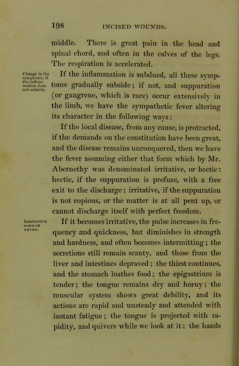 middle. There is great pain in the head and spinal chord, and often in the calves of the legs. The respiration is accelerated. ^mpfomsof If tlle inflammation is subdued, all these symp- mation does toms gradually subside; if not, and suppuration (or gangrene, which is rare) occur extensively in the limb, we have the sympathetic fever altering its character in the following ways: If the local disease, from any cause, is protracted, if the demands on the constitution have been great, and the disease remains unconquered, then we have the fever assuming either that form which by Mr. Abernethy was denominated irritative, or hectic: hectic, if the suppuration is profuse, with a free exit to the discharge ; irritative, if the suppuration is not copious, or the matter is at all pent up, or cannot discharge itself with perfect freedom. irritative Jf it becomes irritative, the pulse increases in fre- quency and quickness, but diminishes in strength and hardness, and often becomes intermitting; the secretions still remain scanty, and those from the liver and intestines depraved ; the thirst continues, and the stomach loathes food; the epigastrium is tender; the tongue remains dry and horny; the muscular system shows great debility, and its actions are rapid and unsteady and attended with instant fatigue; the tongue is projected with ra- pidity, and quivers while we look at it; the hands