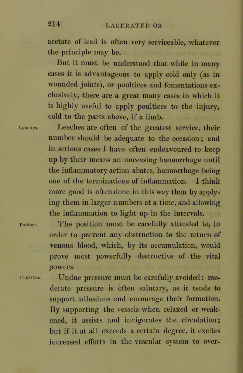 Leeches. Position. Pressure. acetate of lead is often very serviceable, whatever the principle may be. But it must he understood that while in many cases it is advantageous to apply cold only (as in wounded joints), or poultices and fomentations ex- clusively, there are a great many cases in which it is highly useful to apply poultices to the injury, cold to the parts above, if a limb. Leeches are often of the greatest service, their number should be adequate to the occasion; and in serious cases I have often endeavoured to keep up by their means an unceasing haemorrhage until the inflammatory action abates, haemorrhage being one of the terminations of inflammation. I think more good is often done in this way than by apply- ing them in larger numbers at a time, and allowing the inflammation to light up in the intervals. The position must be carefully attended to, in order to prevent any obstruction to the return of venous blood, which, by its accumulation, would prove most powerfully destructive of the vital powers. Undue pressure must be carefully avoided: mo- derate pressure is often salutary, as it tends to support adhesions and encourage their formation. By supporting the vessels when relaxed or weak- ened, it assists and invigorates the circulation; but if it at all exceeds a certain degree, it excites increased efforts in the vascular system to over-