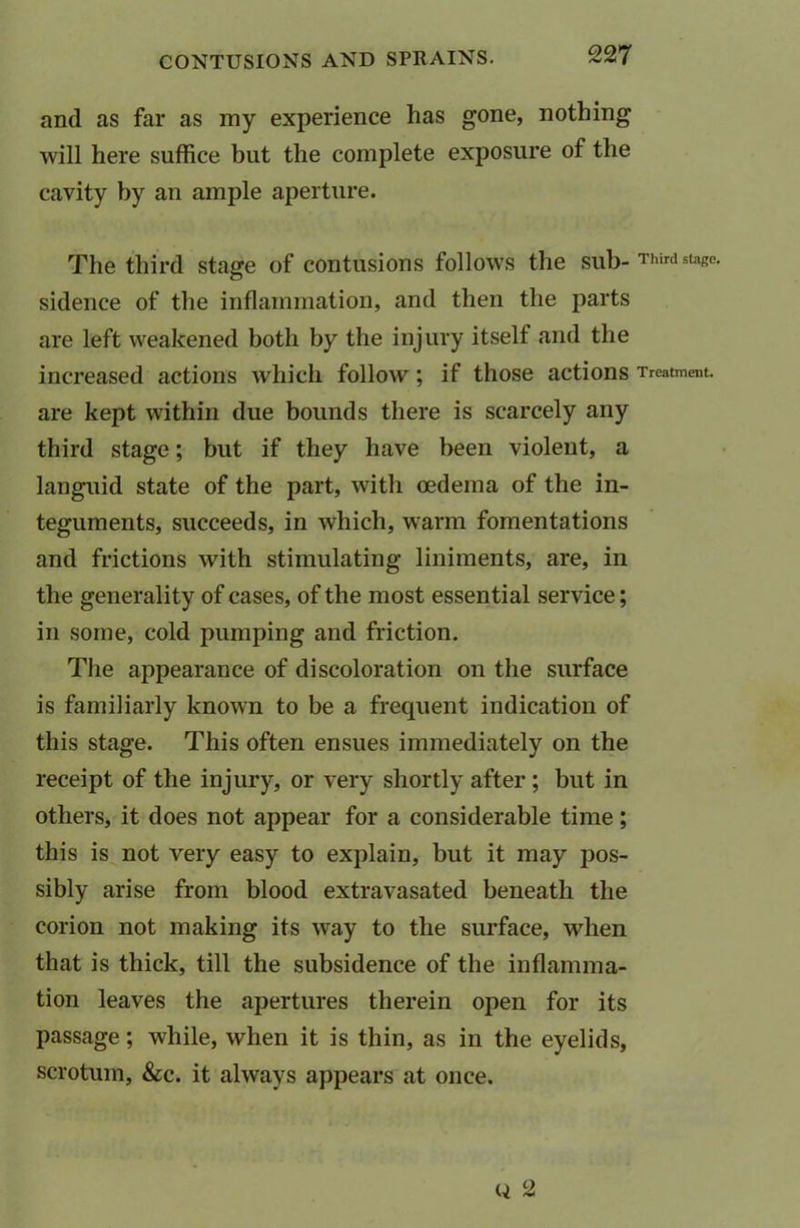 and as far as my experience has gone, nothing will here suffice but the complete exposure of the cavity by an ample aperture. The third stage of contusions follows the sub- Third stage, sidence of the inflammation, and then the parts are left weakened both by the injury itself and the increased actions which follow ; if those actions Treatment, are kept within due bounds there is scarcely any third stage; but if they have been violent, a languid state of the part, with oedema of the in- teguments, succeeds, in which, warm fomentations and frictions with stimulating liniments, are, in the generality of cases, of the most essential service; in some, cold pumping and friction. The appearance of discoloration on the surface is familiarly known to be a frequent indication of this stage. This often ensues immediately on the receipt of the injury, or very shortly after ; but in others, it does not appear for a considerable time; this is not very easy to explain, but it may pos- sibly arise from blood extravasated beneath the corion not making its way to the surface, when that is thick, till the subsidence of the inflamma- tion leaves the apertures therein open for its passage; while, when it is thin, as in the eyelids, scrotum, &c. it always appears at once. q 2