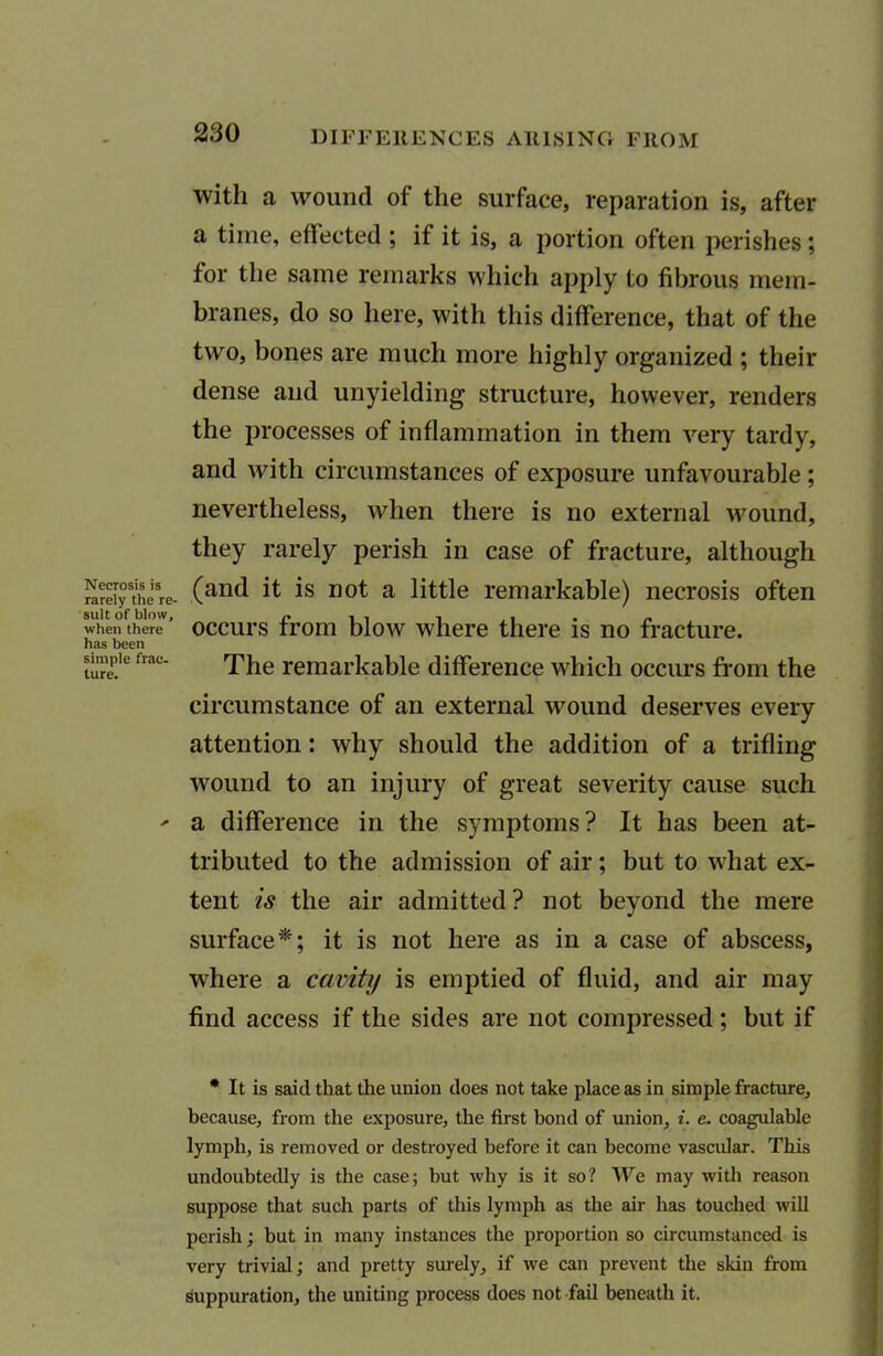 Necrosis is rarely the re suit of blow, when there has been simple frac- ture. with a wound of the surface, reparation is, after a time, effected ; if it is, a portion often perishes; for the same remarks which apply to fibrous mem- branes, do so here, with this difference, that of the two, bones are much more highly organized ; their dense and unyielding structure, however, renders the processes of inflammation in them very tardy, and with circumstances of exposure unfavourable ; nevertheless, when there is no external wound, they rarely perish in case of fracture, although (and it is not a little remarkable) necrosis often occurs from blow where there is no fracture. The remarkable difference which occurs from the circumstance of an external wound deserves every attention: why should the addition of a trifling wound to an injury of great severity cause such a difference in the symptoms? It has been at- tributed to the admission of air; but to what ex- tent is the air admitted? not beyond the mere surface*; it is not here as in a case of abscess, where a cavity is emptied of fluid, and air may find access if the sides are not compressed; but if • It is said that the union does not take place as in simple fracture, because, from the exposure, the first bond of union, i. e. coagulable lymph, is removed or destroyed before it can become vascular. This undoubtedly is the case; but why is it so? We may with reason suppose that such parts of this lymph as the air has touched will perish; but in many instances the proportion so circumstanced is very trivial; and pretty surely, if we can prevent the skin from suppuration, the uniting process does not fail beneath it.