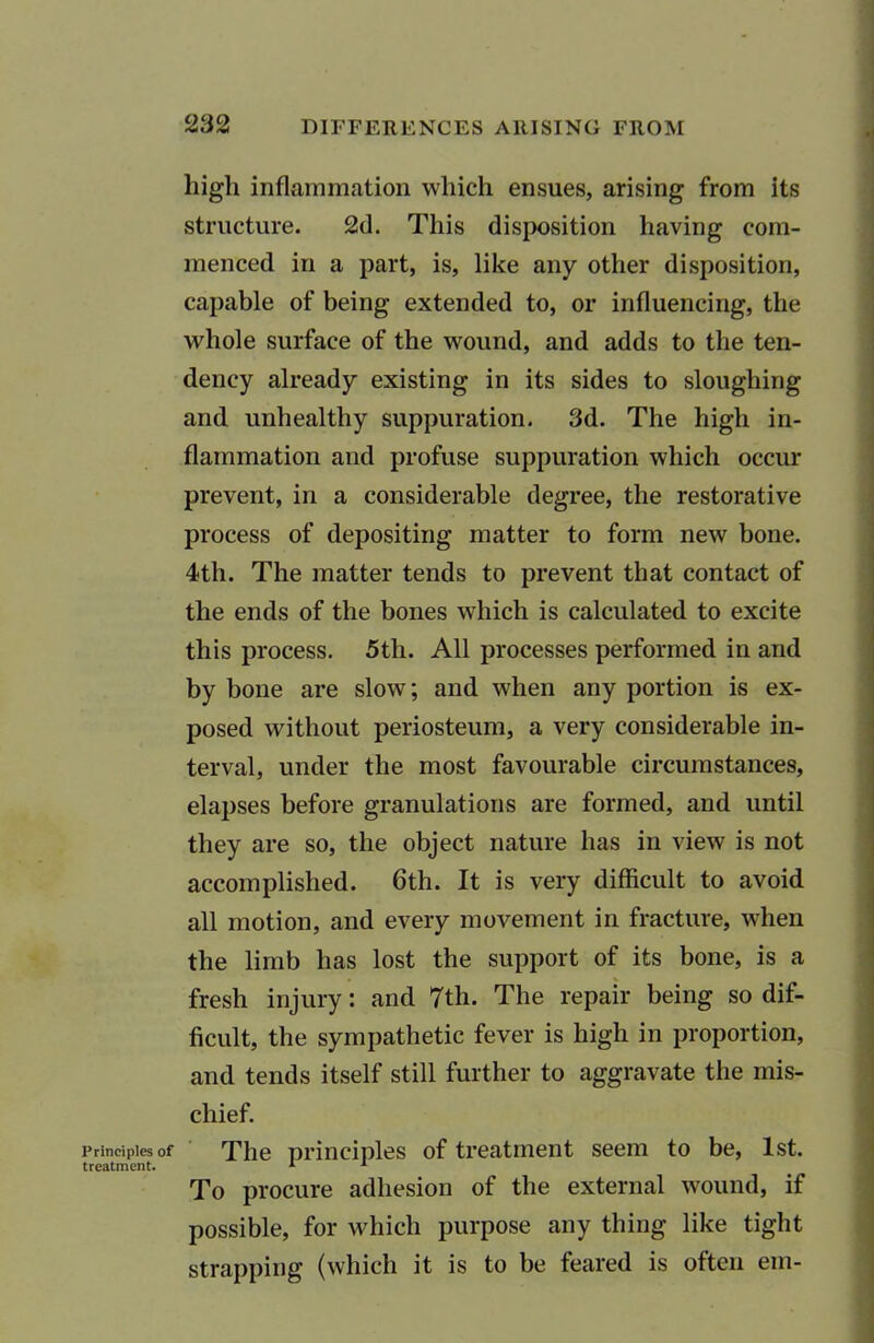 Principles of treatment. 232 DIFFERENCES ARISING FROM high inflammation which ensues, arising from its structure. 2d. This disposition having com- menced in a part, is, like any other disposition, capable of being extended to, or influencing, the whole surface of the wound, and adds to the ten- dency already existing in its sides to sloughing and unhealthy suppuration. 3d. The high in- flammation and profuse suppuration which occur prevent, in a considerable degree, the restorative process of depositing matter to form new bone. 4th. The matter tends to prevent that contact of the ends of the bones which is calculated to excite this process. 5th. All processes performed in and by bone are slow; and when any portion is ex- posed without periosteum, a very considerable in- terval, under the most favourable circumstances, elapses before granulations are formed, and until they are so, the object nature has in view is not accomplished. 6th. It is very difficult to avoid all motion, and every movement in fracture, when the limb has lost the support of its bone, is a fresh injury: and 7th. The repair being so dif- ficult, the sympathetic fever is high in proportion, and tends itself still further to aggravate the mis- chief. The principles of treatment seem to be, 1st. To procure adhesion of the external wound, if possible, for which purpose any thing like tight strapping (which it is to be feared is often em-