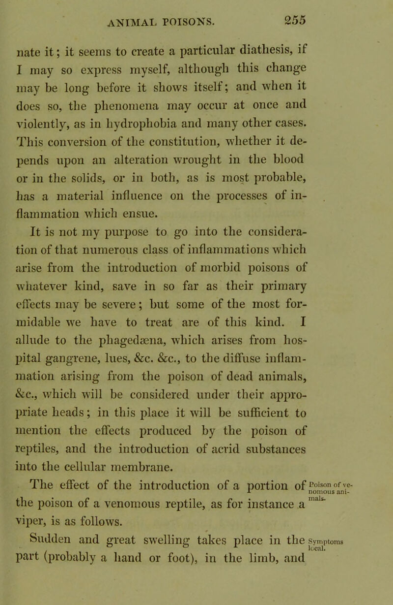 nate it; it seems to create a particular diathesis, if I may so express myself, although this change may be long before it shows itself; and when it does so, the phenomena may occur at once and violently, as in hydrophobia and many other cases. This conversion of the constitution, whether it de- pends upon an alteration wrought in the blood or in the solids, or in both, as is most probable, lias a material influence on the processes of in- flammation which ensue. It is not my purpose to go into the considera- tion of that numerous class of inflammations which arise from the introduction of morbid poisons of whatever kind, save in so far as their primary effects may be severe; but some of the most for- midable we have to treat are of this kind. I allude to the phagedaena, which arises from hos- pital gangrene, lues, &c. &c., to the diffuse inflam- mation arising from the poison of dead animals, &c., which will be considered under their appro- priate heads; in this place it will be sufficient to mention the effects produced by the poison of reptiles, and the introduction of acrid substances into the cellular membrane. The effect of the introduction of a portion ofPoison of \e- a nomous am- the poison of a venomous reptile, as for instance a nwU' viper, is as follows. Sudden and great swelling takes place in the .Symptoms part (probably a hand or foot), in the limb, and