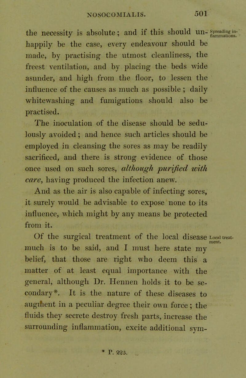 the necessity is absolute; and if this should un- happily be the case, every endeavour should be made, by practising the utmost cleanliness, the freest ventilation, and by placing the beds wide asunder, and high from the floor, to lessen the influence of the causes as much as possible ; daily whitewashing and fumigations should also be practised. The inoculation of the disease should be sedu- lously avoided; and hence such articles should be employed in cleansing the sores as may be readily sacrificed, and there is strong evidence of those once used on such sores, although purified with care, having produced the infection anew. And as the air is also capable of infecting sores, it surely would be advisable to expose none to its influence, which might by any means be protected from it. Of the surgical treatment of the local disease much is to be said, and I must here state my belief, that those are right who deem this a matter of at least equal importance with the general, although Dr. Hennen holds it to be se- condary*. It is the nature of these diseases to augifient in a peculiar degree their own force; the fluids they secrete destroy fresh parts, increase the surrounding inflammation, excite additional sym- Spreading in- flammations. Local treat- ment.