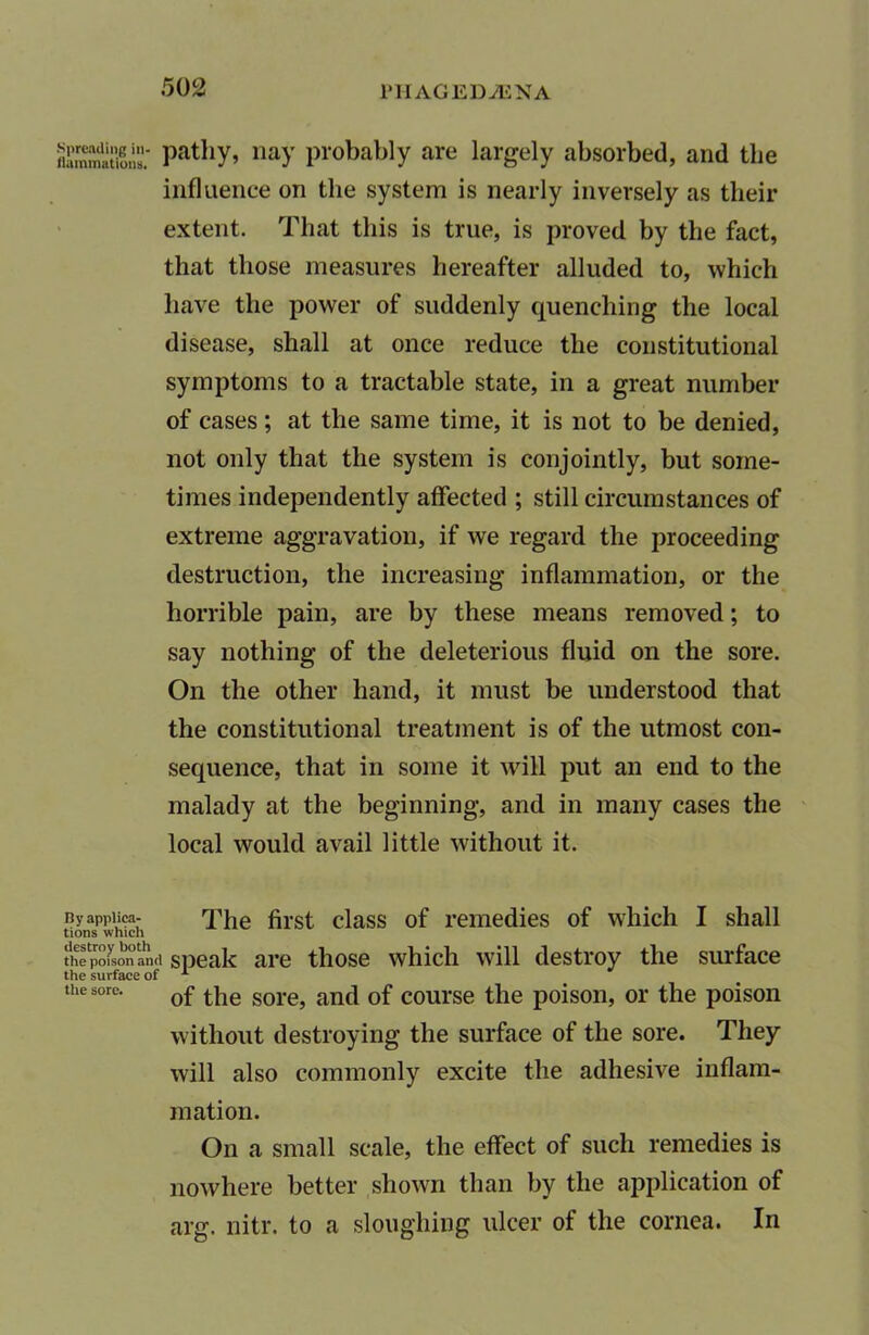 flaTnmat'ions. PatllY> liaY probably are largely absorbed, and tlie influence on the system is nearly inversely as their extent. That this is true, is proved by the fact, that those measures hereafter alluded to, which have the power of suddenly quenching the local disease, shall at once reduce the constitutional symptoms to a tractable state, in a great number of cases; at the same time, it is not to be denied, not only that the system is conjointly, but some- times independently affected ; still circumstances of extreme aggravation, if we regard the proceeding destruction, the increasing inflammation, or the horrible pain, are by these means removed; to say nothing of the deleterious fluid on the sore. On the other hand, it must be understood that the constitutional treatment is of the utmost con- sequence, that in some it will put an end to the malady at the beginning, and in many cases the local would avail little without it. By appiiea- The first class of remedies of which I shall tions which thlpofsonawi speak are those which will destroy the surface the sore. 0f sore; anci 0f course the poison, or the poison without destroying the surface of the sore. They will also commonly excite the adhesive inflam- mation. On a small scale, the effect of such remedies is nowhere better shown than by the application of arg. nitr. to a sloughing ulcer of the cornea. In