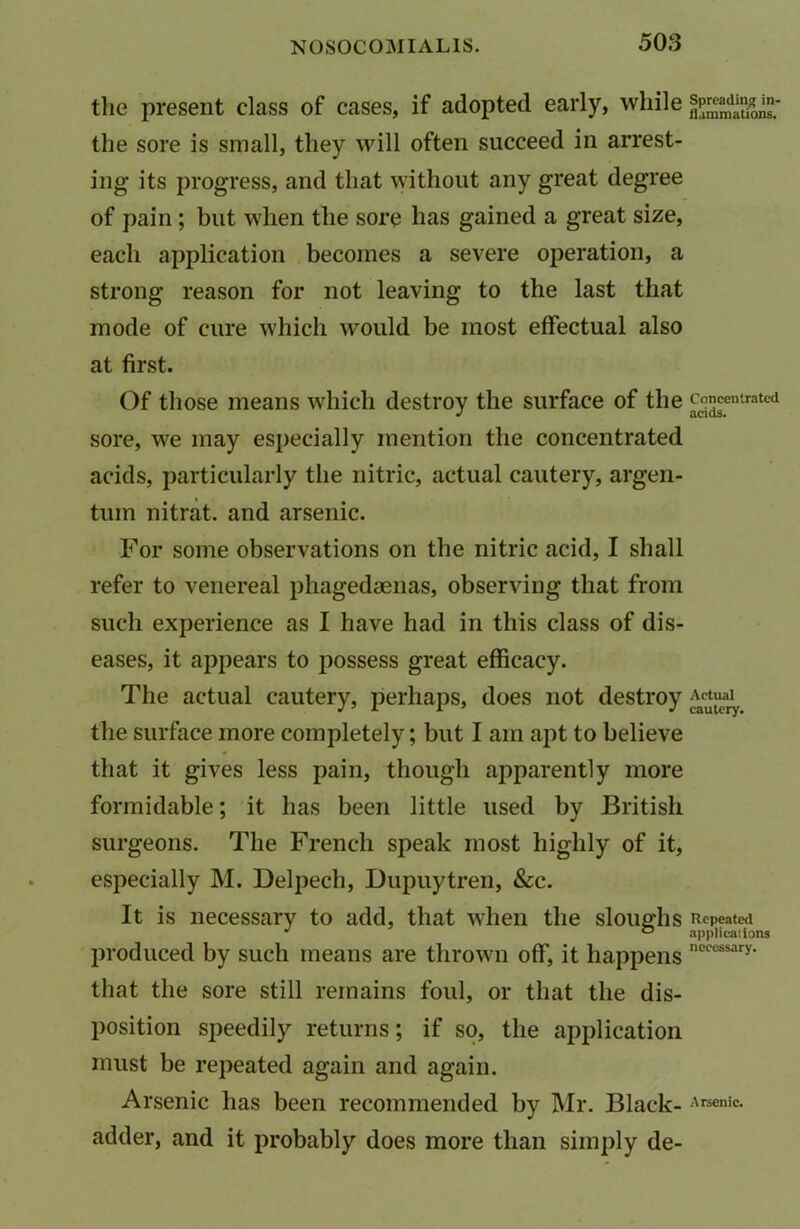 the present class of cases, if adopted early, while the sore is small, they will often succeed in arrest- ing its progress, and that without any great degree of pain ; but when the sore has gained a great size, each application becomes a severe operation, a strong reason for not leaving to the last that mode of cure which would be most effectual also at first. Of those means which destroy the surface of the £5fntrated sore, we may especially mention the concentrated acids, particularly the nitric, actual cautery, argen- tum nitrat. and arsenic. For some observations on the nitric acid, I shall refer to venereal phagedaenas, observing that from such experience as I have had in this class of dis- eases, it appears to possess great efficacy. The actual cautery, perhaps, does not destroy Actual^ the surface more completely; but I am apt to believe that it gives less pain, though apparently more formidable; it has been little used by British surgeons. The French speak most highly of it, especially M. Delpech, Dupuytren, &c. It is necessary to add, that when the sloughs Repeated J ° applications produced by such means are thrown off, it happens necessary* that the sore still remains foul, or that the dis- position speedily returns; if so, the application must be repeated again and again. Arsenic has been recommended by Mr. Black- Arsenic, adder, and it probably does more than simply de-