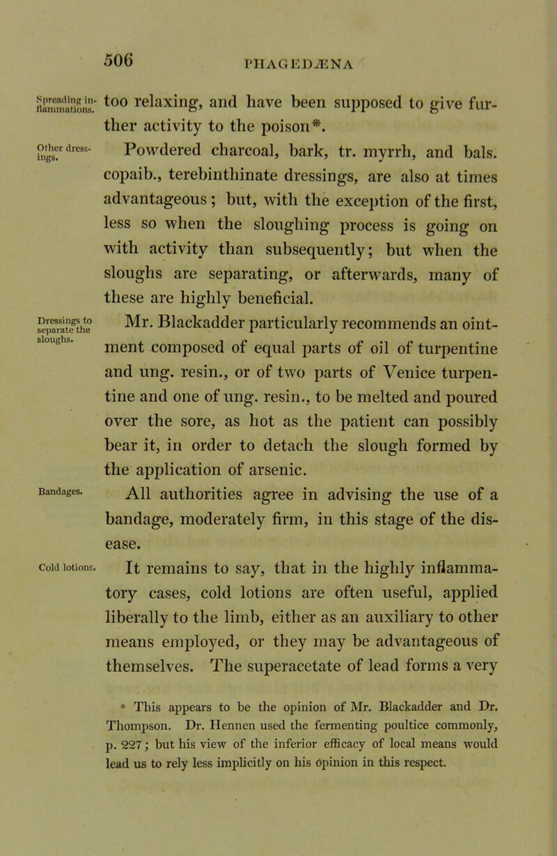 Spreading in- llanimations. Other dress- ings. Dressings to separate the sloughs. Bandages. Cold lotions. too relaxing, and have been supposed to give fur- ther activity to the poison*. Powdered charcoal, bark, tr. myrrh, and bals. copaib., terebinthinate dressings, are also at times advantageous ; but, with the exception of the first, less so when the sloughing process is going on with activity than subsequently; but when the sloughs are separating, or afterwards, many of these are highly beneficial. Mr. Blackadder particularly recommends an oint- ment composed of equal parts of oil of turpentine and ung. resin., or of two parts of Venice turpen- tine and one of ung. resin., to be melted and poured over the sore, as hot as the patient can possibly bear it, in order to detach the slough formed by the application of arsenic. All authorities agree in advising the use of a bandage, moderately firm, in this stage of the dis- ease. It remains to say, that in the highly inflamma- tory cases, cold lotions are often useful, applied liberally to the limb, either as an auxiliary to other means employed, or they may be advantageous of themselves. The superacetate of lead forms a very * This appears to be the opinion of Mr. Blackadder and Dr. Thompson. Dr. Hennen used the fermenting poultice commonly, p. 227; but his view of the inferior efficacy of local means would lead us to rely less implicitly on his Opinion in this respect.