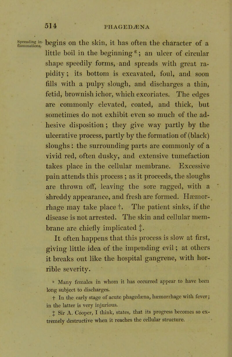 begins on the skin, it lias often the character of a little boil in the beginning*; an ulcer of circular shape speedily forms, and spreads with great ra- pidity ; its bottom is excavated, foul, and soon fills with a pulpy slough, and discharges a thin, fetid, brownish ichor, which excoriates. The edges are commonly elevated, coated, and thick, but sometimes do not exhibit even so much of the ad- hesive disposition; they give way partly by the ulcerative process, partly by the formation of (black) sloughs : the surrounding parts are commonly of a vivid red, often dusky, and extensive tumefaction takes place in the cellular membrane. Excessive pain attends this process ; as it proceeds, the sloughs are thrown off, leaving the sore ragged, with a shreddy appearance, and fresh are formed. Haemor- rhage may take place t. The patient sinks, if the disease is not arrested. The skin and cellular mem- brane are chiefly implicated J. It often happens that this process is slow at first, giving little idea of the impending evil; at others it breaks out like the hospital gangrene, with hor- rible severity. * Many females in whom it has occurred appear to have been long subject to discharges. f In the early stage of acute phagedaena, haemorrhage with fever; in the latter is very injurious. + Sir A. Cooper, I think, states, that its progress becomes so ex- tremely destructive when it reaches the cellular structure.