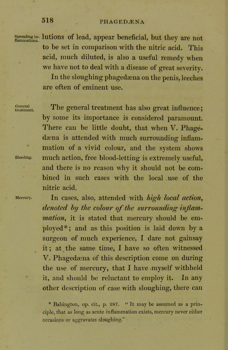 flammutions lllti°ns °f lead, appear beneficial, but they are not to be set in comparison with the nitric acid. This acid, much diluted, is also a useful remedy when we have not to deal with a disease of great severity. In the sloughing phagedsena on the penis, leeches are often of eminent use. treatment. The general treatment has also great influence; by some its importance is considered paramount. There can be little doubt, that when V. Phage- dsena is attended with much surrounding inflam- mation of a vivid colour, and the system shows Bleeding, much action, free blood-letting is extremely useful, and there is no reason why it should not be com- bined in such cases with the local use of the nitric acid. Mercury. In cases, also, attended with high local action, denoted by the colour of the surrounding inflam- mation, it is stated that mercury should be em- ployed*; and as this position is laid down by a surgeon of much experience, I dare not gainsay it; at the same time, I have so often witnessed V. Phagedaena of this description come on during the use of mercury, that I have myself withheld it, and should be reluctant to employ it. In any other description of case with sloughing, there can * Babington, op. cit., p. 287. “ It may be assumed as a prin- ciple, that as long as acute inflammation exists, mercury never either occasions or aggravates sloughing.”