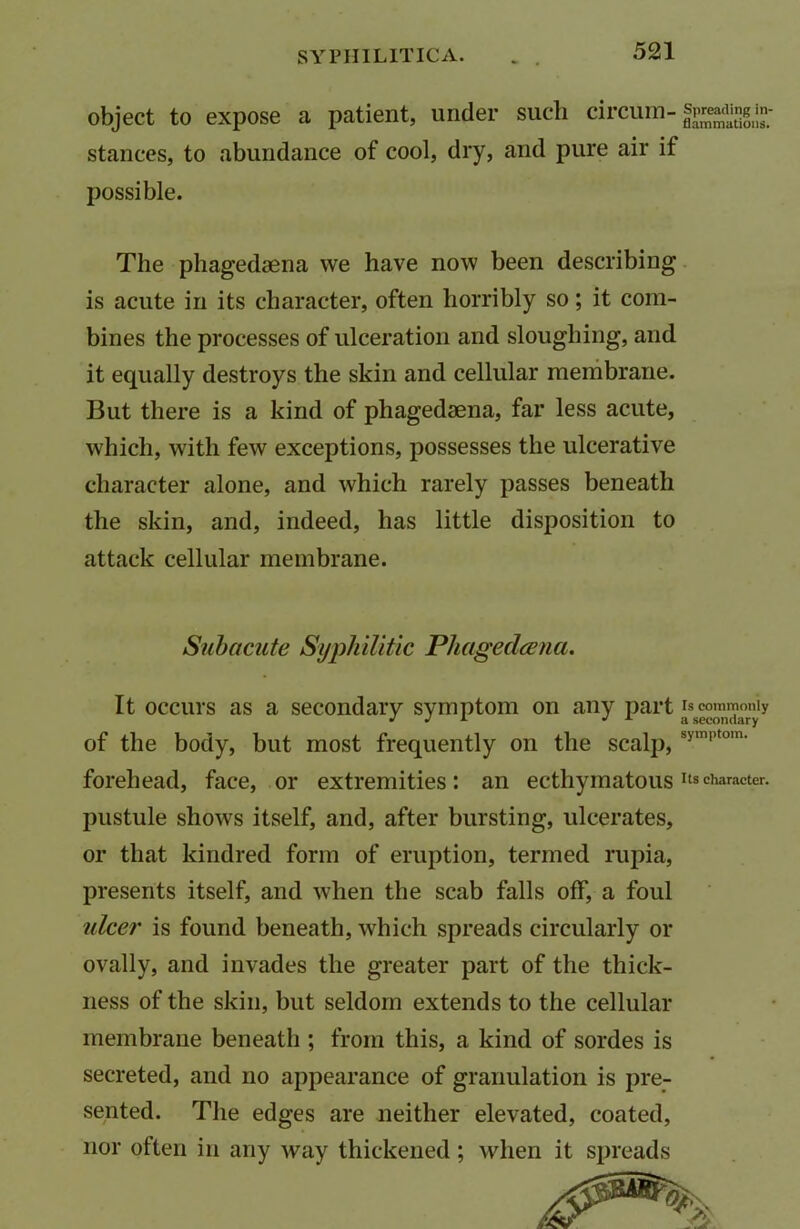 object to expose a patient, under such circum-.^^in- stances, to abundance of cool, dry, and pure air it possible. The phagedaena we have now been describing is acute in its character, often horribly so; it com- bines the processes of ulceration and sloughing, and it equally destroys the skin and cellular membrane. But there is a kind of phagedaena, far less acute, which, with few exceptions, possesses the ulcerative character alone, and which rarely passes beneath the skin, and, indeed, has little disposition to attack cellular membrane. Subacute Syphilitic Phageclcena. It occurs as a secondary symptom on any part is commonly J j A a secondary of the body, but most frequently on the scalp,symptom' forehead, face, or extremities: an ecthymatousItscharacter, pustule shows itself, and, after bursting, ulcerates, or that kindred form of eruption, termed rupia, presents itself, and when the scab falls off, a foul ulcer is found beneath, which spreads circularly or ovally, and invades the greater part of the thick- ness of the skin, but seldom extends to the cellular membrane beneath ; from this, a kind of sordes is secreted, and no appearance of granulation is pre- sented. The edges are neither elevated, coated, nor often in any way thickened; when it spreads