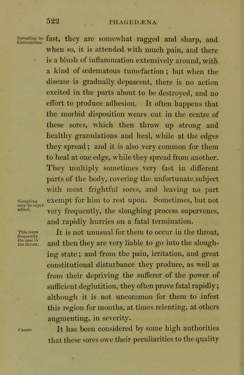 ^ast» tlieY are somewhat ragged and sharp, and when so, it is attended with much pain, and there is a blush of inflammation extensively around, with a kind of oedematous tumefaction ; but when the disease is gradually depaseent, there is no action excited in the parts about to be destroyed, and no effort to produce adhesion. It often happens that the morbid disposition wears out in the centre of these sores, which then throw up strong and healthy granulations and heal, while at the edges they spread; and it is also very common for them to heal at one edge, while they spread from another. They multiply sometimes very fast in different parts of the body, covering the unfortunate subject with most frightful sores, and leaving no part Sloughing exempt for him to rest upon. Sometimes, but not may be super- added. yel.y frequently, the sloughing process supervenes, and rapidly hurries on a fatal termination. This more It is not unusual for them to occur in the throat, frequently the throat. and then they are very liable to go into the slough- ing state; and from the pain, irritation, and great constitutional disturbance they produce, as well as from their depriving the sufferer of the power of sufficient deglutition, they often prove fatal rapidly; although it is not uncommon for them to infest this region for months, at times relenting, at others augmenting, in severity. causes It has been considered by some high authorities that these sores owe their peculiarities to the quality