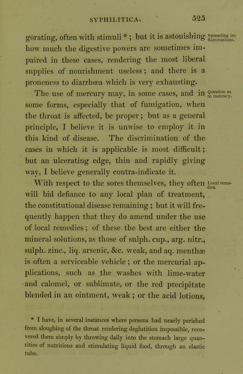 gorating, often with stimuli * ; but it is astonishing how much the digestive powers are sometimes im- paired in these cases, rendering the most liberal supplies of nourishment useless; and there is a proneness to diarrhoea which is very exhausting. The use of mercury may, in some cases, and in some forms, especially that of fumigation, when the throat is affected, be proper; but as a general principle, I believe it is unwise to employ it in this kind of disease. The discrimination of the cases in which it is applicable is most difficult; but an ulcerating edge, thin and rapidly giving way, I believe generally contra-indicate it. With respect to the sores themselves, they often will bid defiance to any local plan of treatment, the constitutional disease remaining ; but it will fre- quently happen that they do amend under the use of local remedies; of these the best are either the mineral solutions, as those of sulph. cup., arg. nitr., sulph. zinc., liq. arsenic, &c. weak, and aq. menthae is often a serviceable vehicle; or the mercurial ap- plications, such as the washes with lime-water and calomel, or sublimate, or the red precipitate blended in an ointment, weak; or the acid lotions, • I have, in several instances where persons had nearly perished from sloughing of the throat rendering deglutition impossible, reco- vered them simply by throwing daily into the stomach large quan- tities of nutritious and stimulating liquid food, through an elastic tube. Spreading in- flammations. Question as to mercury. Local reme- dies.