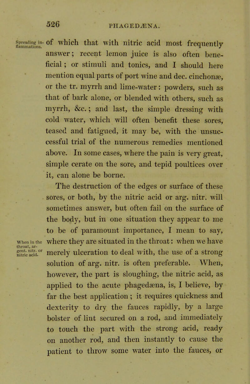 Spreading in- flammations. When in the throat, ar- gent. nitr. or nitric acid. of which that with nitric acid most frequently answer; recent lemon juice is also often bene- ficial ; or stimuli and tonics, and I should here mention equal parts of port wine and dec. cinchonse, or the tr. myrrh and lime-water: powders, such as that of bark alone, or blended with others, such as myrrh, &c.; and last, the simple dressing with cold water, which will often benefit these sores, teased and fatigued, it may be, with the unsuc- cessful trial of the numerous remedies mentioned above. In some cases, where the pain is very great, simple cerate on the sore, and tepid poultices over it, can alone be borne. The destruction of the edges or surface of these sores, or both, by the nitric acid or arg. nitr. will sometimes answer, but often fail on the surface of the body, but in one situation they appear to me to be of paramount importance, I mean to say, where they are situated in the throat: when we have merely ulceration to deal with, the use of a strong solution of arg. nitr. is often preferable. When, however, the part is sloughing, the nitric acid, as applied to the acute phagedsena, is, I believe, by far the best application ; it requires quickness and dexterity to dry the fauces rapidly, by a large bolster of lint secured on a rod, and immediately to touch the part with the strong acid, ready on another rod, and then instantly to cause the patient to throw some water into the fauces, or