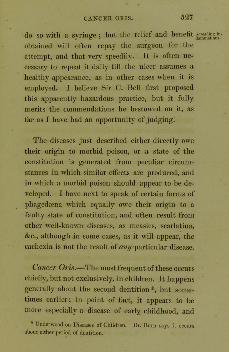 do so with a syringe ; but the relief and benefit obtained will often repay the surgeon for the attempt, and that very speedily. It is often ne- cessary to repeat it daily till the ulcer assumes a healthy appearance, as in other cases when it is employed. I believe Sir C. Bell first proposed this apparently hazardous practice, but it fully merits the commendations he bestowed on it, as far as I have had an opportunity of judging. The diseases just described either directly owe their origin to morbid poison, or a state of the constitution is generated from peculiar circum- stances in which similar effects are produced, and in which a morbid poison should appear to be de- veloped. I have next to speak of certain forms of phagedsena which equally ow7e their origin to a faulty state of constitution, and often result from other well-known diseases, as measles, scarlatina, &c., although in some cases, as it will appear, the cachexia is not the result of any particular disease. Cancer Oris.—The most frequent of these occurs chiefly, but not exclusively, in children. It happens generally about the second dentition*, but some- times earlier; in point of fact, it appears to be more especially a disease of early childhood, and Underwood on Diseases of Children. Dr. Burn says it occurs about either period of dentition.