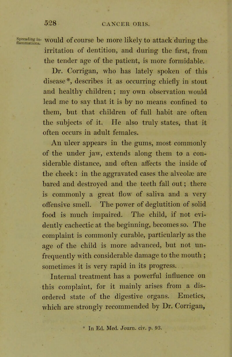 flammation. would of course be more likely to attack during the irritation of dentition, and during the first, from the tender age of the patient, is more formidable. Dr. Corrigan, who has lately spoken of this disease*, describes it as occurring chiefly in stout and healthy children; my own observation would lead me to say that it is by no means confined to them, but that children of full habit are often the subjects of it. He also truly states, that it often occurs in adult females. An ulcer appears in the gums, most commonly of the under jaw, extends along them to a con- siderable distance, and often affects the inside of the cheek : in the aggravated cases the alveolae are bared and destroyed and the teeth fall out; there is commonly a great flow of saliva and a very offensive smell. The power of deglutition of solid food is much impaired. The child, if not evi- dently cachectic at the beginning, becomes so. The complaint is commonly curable, particularly as the age of the child is more advanced, but not un- frequently with considerable damage to the mouth ; sometimes it is very rapid in its progress. . Internal treatment has a powerful influence on this complaint, for it mainly arises from a dis- ordered state of the digestive organs. Emetics, which are strongly recommended by Dr. Corrigan, In Eel. Med. Journ. civ. p. 93.