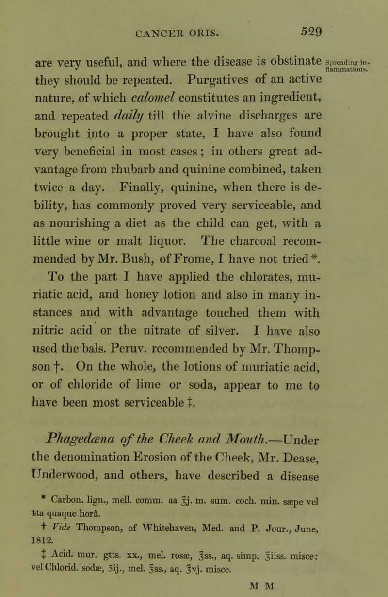 are verv useful, and where the disease is obstinate Spreading in. J flammations. they should be repeated. Purgatives of an active nature, of which calomel constitutes an ingredient, and repeated dally till the alvine discharges are brought into a proper state, I have also found very beneficial in most cases; in others great ad- vantage from rhubarb and quinine combined, taken twice a day. Finally, quinine, when there is de- bility, has commonly proved very serviceable, and as nourishing a diet as the child can get, with a little wine or malt liquor. The charcoal recom- mended by Mr. Bush, ofFroine, I have not tried*. To the part I have applied the chlorates, mu- riatic acid, and honey lotion and also in many in- stances and with advantage touched them with nitric acid or the nitrate of silver. I have also used the bals. Peruv. recommended by Mr. Thomp- son f. On the whole, the lotions of muriatic acid, or of chloride of lime or soda, appear to me to have been most serviceable t, Phagedcena of the Cheek and Mouth.—Under the denomination Erosion of the Cheek, Mr. Dease, Underwood, and others, have described a disease * Carbon, lign., mell. comm, aa 3j. m. sum. coch. min. saspe vel 4ta quaque hora. t Vide Thompson, of Whitehaven, Med. and P. Jour., June, 1812. £ Acid. mur. gtts. xx., mel. rosce, ^ss., aq. simp. Jiiss. misce: velChlorid. soda?, 3ij., mel. ^ss., aq. 3vj. misce. M M