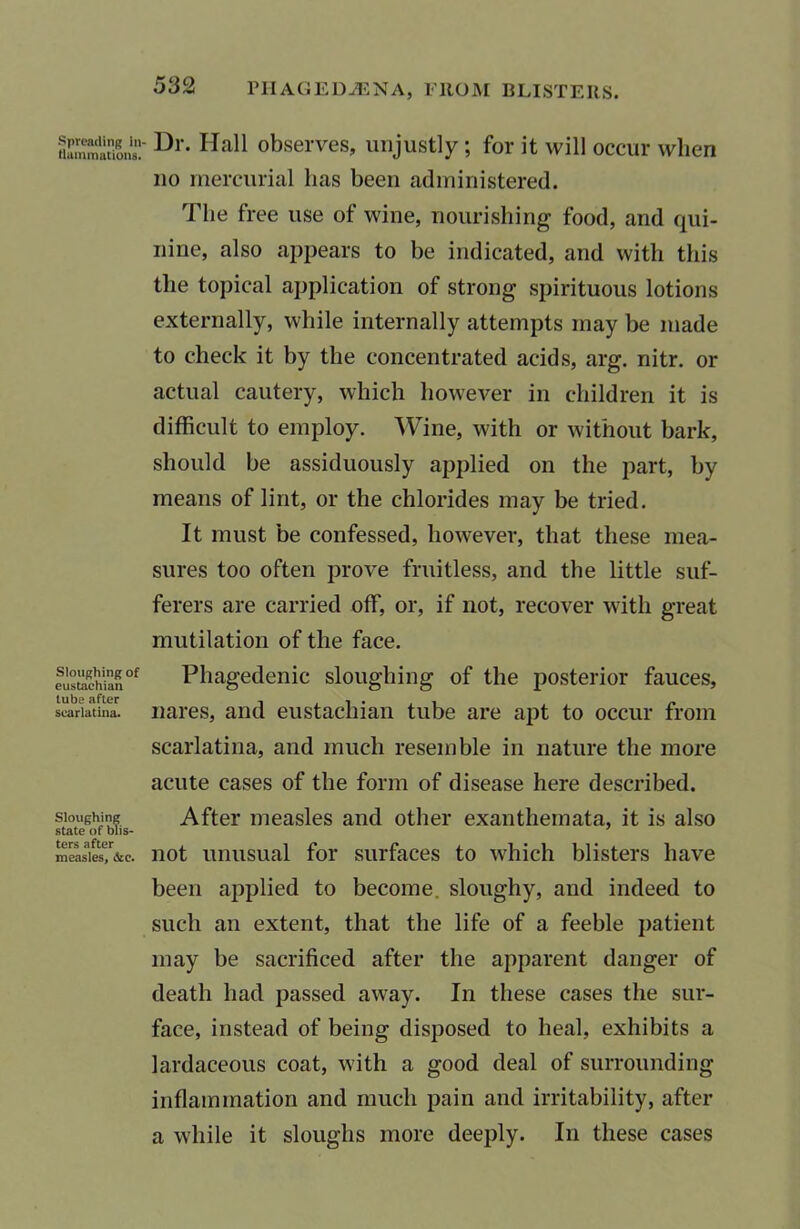 PIlAGEDiENA, FROM BLISTERS. Spreading in- Hammations. Sloughing of eustachian lube after scarlatina. Sloughing state of blis- ters after measles, &c. Dr. Hall observes, unjustly; for it will occur when no mercurial lias been administered. The free use of wine, nourishing food, and qui- nine, also appears to be indicated, and with this the topical application of strong spirituous lotions externally, while internally attempts may be made to check it by the concentrated acids, arg. nitr. or actual cautery, which however in children it is difficult to employ. Wine, with or without bark, should be assiduously applied on the part, by means of lint, or the chlorides may be tried. It must be confessed, however, that these mea- sures too often prove fruitless, and the little suf- ferers are carried off, or, if not, recover with great mutilation of the face. Phagedenic sloughing of the posterior fauces, nares, and eustachian tube are apt to occur from scarlatina, and much resemble in nature the more acute cases of the form of disease here described. After measles and other exanthemata, it is also not unusual for surfaces to which blisters have been applied to become, sloughy, and indeed to such an extent, that the life of a feeble patient may be sacrificed after the apparent danger of death had passed away. In these cases the sur- face, instead of being disposed to heal, exhibits a lardaceous coat, with a good deal of surrounding inflammation and much pain and irritability, after a while it sloughs more deeply. In these cases