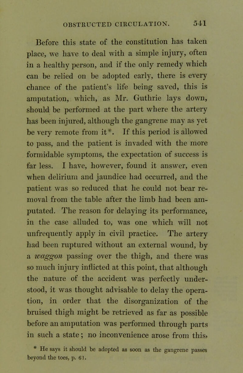 Before this state of the constitution has taken place, we have to deal with a simple injury, often in a healthy person, and if the only remedy which can be relied on be adopted early, there is every chance of the patient’s life being saved, this is amputation, which, as Mr. Guthrie lays down, should be performed at the part where the artery has been injured, although the gangrene may as yet be very remote from it*. If this period is allowed to pass, and the patient is invaded with the more formidable symptoms, the expectation of success is far less. I have, however, found it answer, even when delirium and jaundice had occurred, and the patient wTas so reduced that he could not bear re- moval from the table after the limb had been am- putated. The reason for delaying its performance, in the case alluded to, was one which will not unfrequently apply in civil practice. The artery had been ruptured without an external wound, by a waggon passing over the thigh, and there was so much injury inflicted at this point, that although the nature of the accident was perfectly under- stood, it was thought advisable to delay the opera- tion, in order that the disorganization of the bruised thigh might be retrieved as far as possible before an amputation was performed through parts in such a state; no inconvenience arose from this? * He says it should be adopted as soon as the gangrene passes beyond the toes, p. 61.