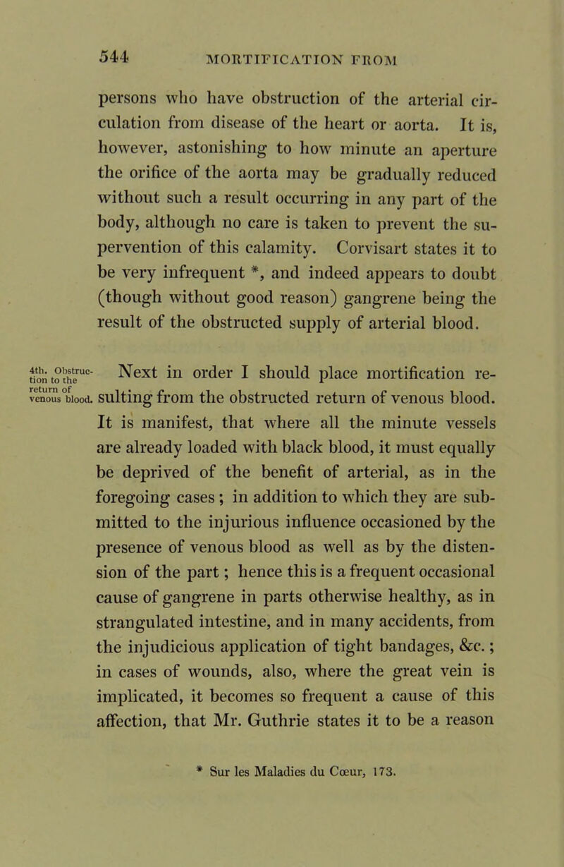 4th. Obstruc- tion to the return of venous blood. persons who have obstruction of the arterial cir- culation from disease of the heart or aorta. It is, however, astonishing to how minute an aperture the orifice of the aorta may be gradually reduced without such a result occurring in any part of the body, although no care is taken to prevent the su- pervention of this calamity. Corvisart states it to be very infrequent *, and indeed appears to doubt (though without good reason) gangrene being the result of the obstructed supply of arterial blood. Next in order I should place mortification re- sulting from the obstructed return of venous blood. It is manifest, that where all the minute vessels are already loaded with black blood, it must equally be deprived of the benefit of arterial, as in the foregoing cases ; in addition to which they are sub- mitted to the injurious influence occasioned by the presence of venous blood as well as by the disten- sion of the part; hence this is a frequent occasional cause of gangrene in parts otherwise healthy, as in strangulated intestine, and in many accidents, from the injudicious application of tight bandages, &c.; in cases of wounds, also, where the great vein is implicated, it becomes so frequent a cause of this affection, that Mr. Guthrie states it to be a reason * Sur les Maladies du Coeur, 173.