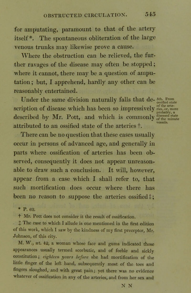 for amputating, paramount to that of the artery itself*. The spontaneous obliteration of the large venous trunks may likewise prove a cause. Where the obstruction can be relieved, the fur- ther ravages of the disease may often be stopped; where it cannot, there may be a question of ampu- tation ; but, I apprehend, hardly any other can be reasonably entertained. Under the same division naturally falls that de- ^From^ ... . • i * *i of tlic arte- scnption ot disease which has been so impressively ries.or.more A 1 J probably, a described by Mr. Pott, and which is commonly of^minlue attributed to an ossified state of the arteries t. There can be no question that these cases usually occur in persons of advanced age, and generally in parts where ossification of arteries has been ob- served, consequently it does not appear unreason- able to draw such a conclusion. It will, however, appear from a case which I shall refer to, that such mortification does occur where there has been no reason to suppose the arteries ossified I; * P. 62. t Mr. Pott does not consider it the result of ossification. + The case to which I allude is one mentioned in the first edition of this work, which I saw by the kindness of my first preceptor, Mr. Johnson, of this city. M. W., set. 42, a woman whose face and gums indicated those appearances usually termed scorbutic, and of feeble and sickly constitution; eighteen years before she had mortification of the little finger of the left hand, subsequently most of the toes and fingers sloughed, and with great pain; yet there was no evidence whatever of ossification in any of the arteries, and from her sex and N N