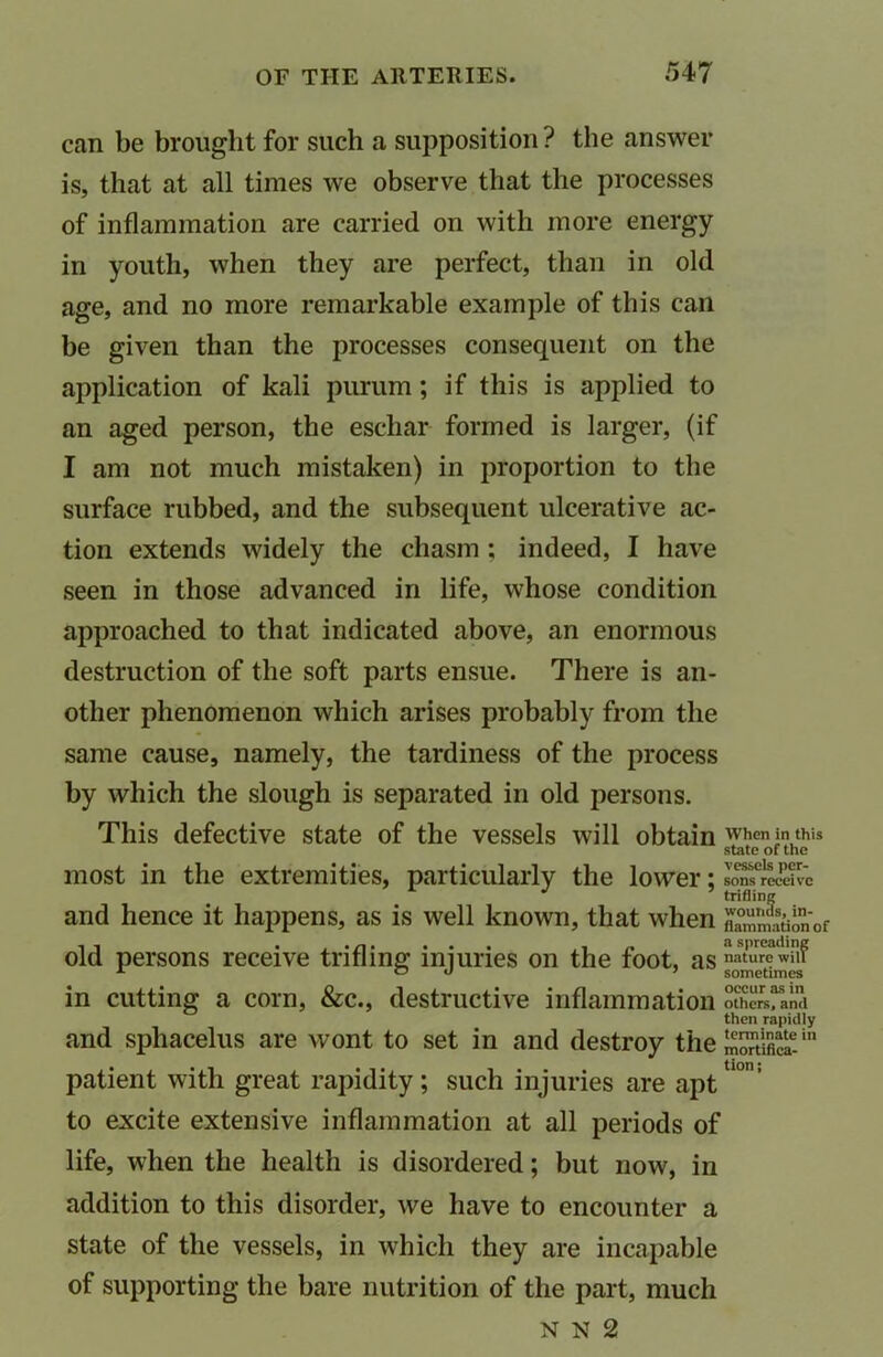 can be brought for such a supposition ? the answer is, that at all times we observe that the processes of inflammation are carried on with more energy in youth, when they are perfect, than in old age, and no more remarkable example of this can be given than the processes consequent on the application of kali purum; if this is applied to an aged person, the eschar formed is larger, (if I am not much mistaken) in proportion to the surface rubbed, and the subsequent ulcerative ac- tion extends widely the chasm ; indeed, I have seen in those advanced in life, whose condition approached to that indicated above, an enormous destruction of the soft parts ensue. There is an- other phenomenon which arises probably from the same cause, namely, the tardiness of the process by which the slough is separated in old persons. This defective state of the vessels will obtain most in the extremities, particularly the lower; and hence it happens, as is well known, that when old persons receive trifling injuries on the foot, as in cutting a corn, &c., destructive inflammation and sphacelus are wont to set in and destroy the patient with great rapidity ; such injuries are apt to excite extensive inflammation at all periods of life, when the health is disordered; but now, in addition to this disorder, we have to encounter a state of the vessels, in which they are incapable of supporting the bare nutrition of the part, much N N 2 When in this state of the vessels per- sons receive trifling wounds, in- flammation of a spreading nature will sometimes occur as in others, and then rapidly terminate in mortifica- tion j