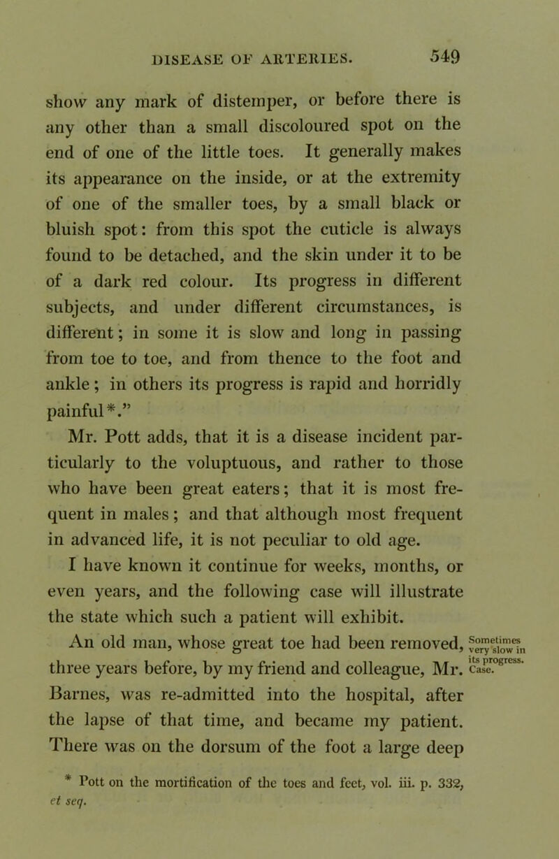 show any mark of distemper, or before there is any other than a small discoloured spot on the end of one of the little toes. It generally makes its appearance on the inside, or at the extremity of one of the smaller toes, by a small black or bluish spot: from this spot the cuticle is always found to be detached, and the skin under it to be of a dark red colour. Its progress in different subjects, and under different circumstances, is different; in some it is slow and long in passing from toe to toe, and from thence to the foot and ankle; in others its progress is rapid and horridly painful*.” Mr. Pott adds, that it is a disease incident par- ticularly to the voluptuous, and rather to those who have been great eaters; that it is most fre- quent in males; and that although most frequent in advanced life, it is not peculiar to old age. I have known it continue for weeks, months, or even years, and the following case will illustrate the state which such a patient will exhibit. An old man, whose great toe had been removed, three years before, by my friend and colleague, Mr. Barnes, was re-admitted into the hospital, after the lapse of that time, and became my patient. There was on the dorsum of the foot a large deep * Pott on the mortification of the toes and feet, vol. iii. p. 332, et seq. Sometimes very slow in its progress. Case.