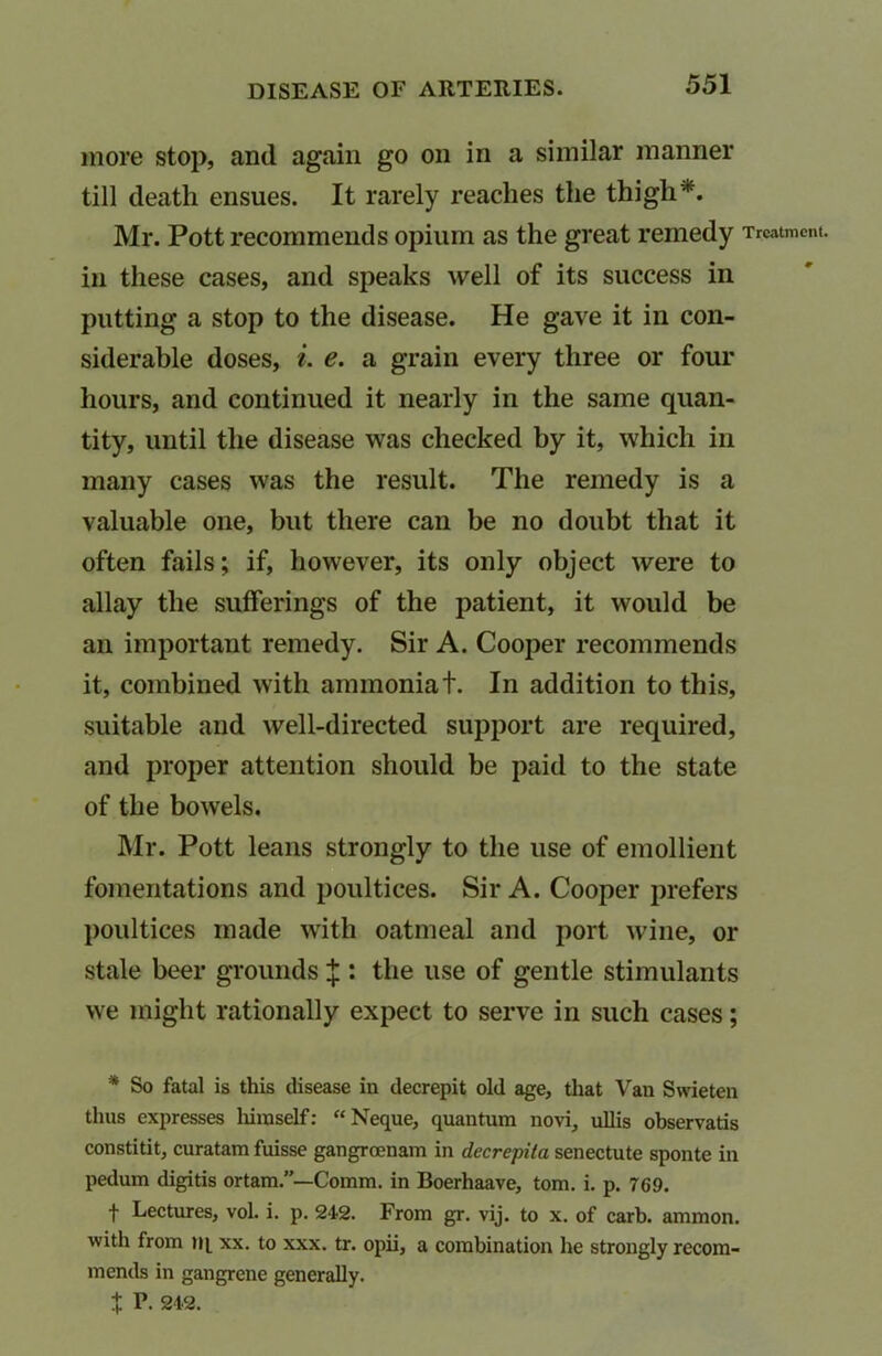 more stop, and again go on in a similar manner till death ensues. It rarely reaches the thigh*. Mr. Pott recommends opium as the great remedy Treatment, in these cases, and speaks well of its success in putting a stop to the disease. He gave it in con- siderable doses, i. e. a grain every three or four hours, and continued it nearly in the same quan- tity, until the disease was checked by it, which in many cases was the result. The remedy is a valuable one, but there can be no doubt that it often fails; if, however, its only object were to allay the sufferings of the patient, it would be an important remedy. Sir A. Cooper recommends it, combined with ammoniat. In addition to this, suitable and well-directed support are required, and proper attention should be paid to the state of the bowels. Mr. Pott leans strongly to the use of emollient fomentations and poultices. Sir A. Cooper prefers poultices made with oatmeal and port wine, or stale beer grounds X : the use of gentle stimulants we might rationally expect to serve in such cases; * So fatal is this disease in decrepit old age, that Van Swieten thus expresses liiinself: “Neque, quantum novi, ullis observatis constitit, curatam fuisse gangroenam in decrepila senectute sponte in pedum digitis ortam.”—Comm, in Boerhaave, tom. i. p. 769. f Lectures, vol. i. p. 242. From gr. vij. to x. of carb. ammon. with from tq xx. to xxx. tr. opii, a combination he strongly recom- mends in gangrene generally. i V. 242.