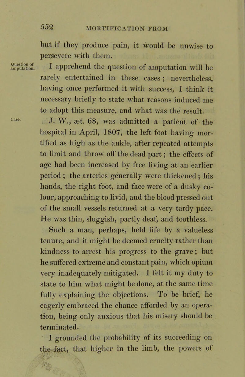 Question of amputation. Case. but if they produce pain, it would be unwise to persevere with them. I apprehend the question of amputation will be rarely entertained in these cases; nevertheless, having once performed it with success, I think it necessary briefly to state what reasons induced me to adopt this measure, and what was the result. J. W., set. 68, was admitted a patient of the hospital in April, 1807, the left foot having mor- tified as high as the ankle, after repeated attempts to limit and throw off the dead part; the effects of age had been increased by free living at an earlier period ; the arteries generally were thickened ; his hands, the right foot, and face were of a dusky co- lour, approaching to livid, and the blood pressed out of the small vessels returned at a very tardy pace. He was thin, sluggish, partly deaf, and toothless. Such a man, perhaps, held life by a valueless tenure, and it might be deemed cruelty rather than kindness to arrest his progress to the grave; but he suffered extreme and constant pain, which opium very inadequately mitigated. I felt it my duty to state to him what might be done, at the same time fully explaining the objections. To be brief, he eagerly embraced the chance afforded by an opera- tion, being only anxious that his misery should be terminated. I grounded the probability of its succeeding on the fact, that higher in the limb, the powers of