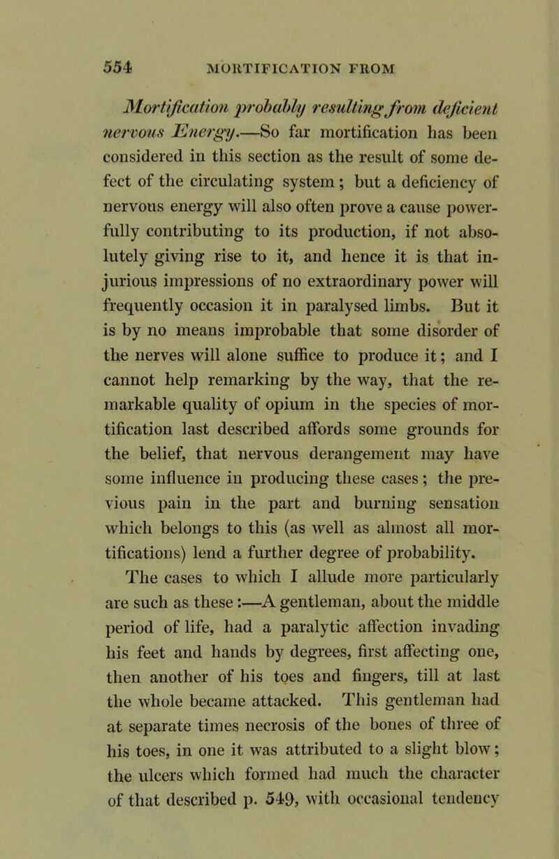 Mortification probably resulting from deficient nervous Energy.—So far mortification has been considered in this section as the result of some de- fect of the circulating system ; but a deficiency of nervous energy will also often prove a cause power- fully contributing to its production, if not abso- lutely giving rise to it, and hence it is that in- jurious impressions of no extraordinary power will frequently occasion it in paralysed limbs. But it is by no means improbable that some disorder of the nerves will alone suffice to produce it; and I cannot help remarking by the way, that the re- markable quality of opium in the species of mor- tification last described affords some grounds for the belief, that nervous derangement may have some influence in producing these cases; the pre- vious pain in the part and burning sensation which belongs to this (as well as almost all mor- tifications) lend a further degree of probability. The cases to which I allude more particularly are such as these :—A gentleman, about the middle period of life, had a paralytic affection invading his feet and hands by degrees, first affecting one, then another of his toes and fingers, till at last the whole became attacked. This gentleman had at separate times necrosis of the bones of three of his toes, in one it was attributed to a slight blow; the ulcers which formed had much the character of that described p. 549, with occasional tendency