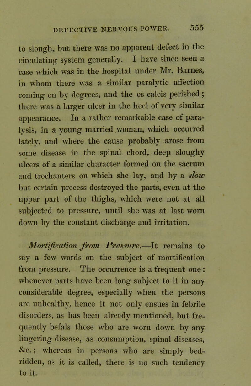 DEFECTIVE NERVOUS POWER. to slough, but there was no apparent defect in the circulating system generally. I have since seen a case which was in the hospital under Mr. Barnes, in whom there was a similar paralytic affection coming on by degrees, and the os calcis perished; there was a larger ulcer in the heel of very similar appearance. In a rather remarkable case of para- lysis, in a young married woman, which occurred lately, and where the cause probably arose from some disease in the spinal chord, deep sloughy ulcers of a similar character formed on the sacrum and trochanters on which she lay, and by a slow but certain process destroyed the parts, even at the upper part of the thighs, which were not at all subjected to pressure, until she was at last worn down by the constant discharge and irritation. Mortification from Pressure.—It remains to say a few words on the subject of mortification from pressure. The occurrence is a frequent one : whenever parts have been long subject to it in any considerable degree, especially when the persons are unhealthy, hence it not only ensues in febrile disorders, as has been already mentioned, but fre- quently befals those who are worn down by any lingering disease, as consumption, spinal diseases, &c.; whereas in persons who are simply bed- ridden, as it is called, there is no such tendency to it.