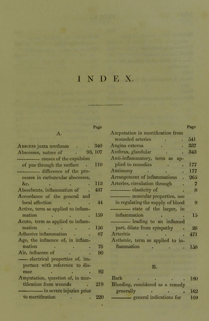 I N D E X. Page Page A. Amputation in mortification from wounded arteries 541 Abscess juxta uretliram 340 Angina externa 337 Abscesses, nature of . 93, 107 Anthrax, glandular 343 causes of the expulsion Anti-inflammatory, term as ap- of pus through the surface 110 plied to remedies 177 difference of the pro- Antimony 177 cesses in carbuncular abscesses, Arrangement of inflammations . 265 &c. 113 Arteries, circulation through 7 Absorbents, inflammation of 437 elasticity of 8 Accordance of the general and muscular properties, use local affection 44 in regulating the supply of blood 9 Active, term as applied to inflam- state of the larger, in mation 159 inflammation 15 Acute, term as applied to inflam- leading to an inflamed mation .... 15G part, dilate from sympathy 26 Adhesive inflammation 87 Arteritis 471 Age, the influence of, in inflam- Asthenic, term as applied to in- mation 76 flammation 158 Air, influence of 80 electrical properties of, im- portant with reference to dis- B. ease 82 Amputation, question of, in mor- Bark . . . 180 tification from wounds 219 Bleeding, considered as a remedy in severe injuries prior generally . . . 162 to mortification 220 general indications for 169