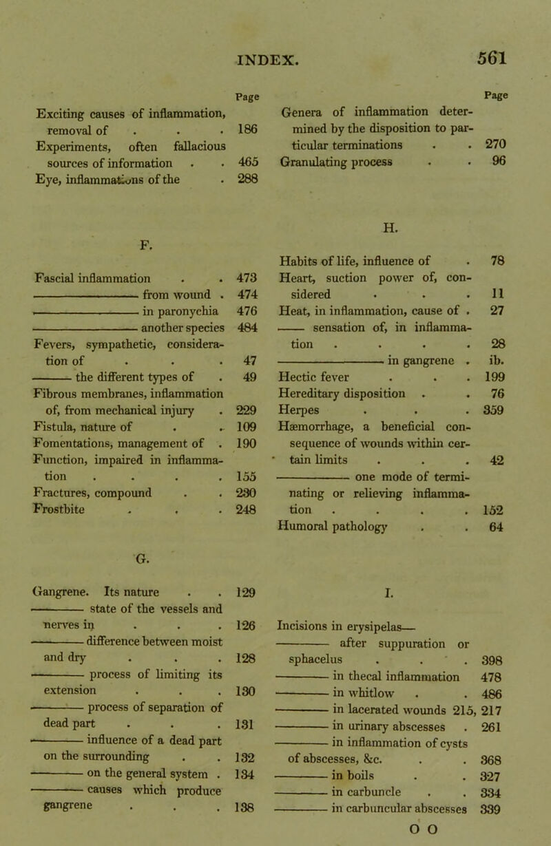 Page Exciting causes of inflammation, removal of . .186 Experiments, often fallacious sources of information . . 465 Eye, inflammations of the . 288 F. Fascial inflammation . . 473 from wound . 474 in paronychia 476 another species 484 Fevers, sympathetic, considera- tion of . .47 the different types of . 49 Fibrous membranes, inflammation of, from mechanical injury . 229 Fistula, nature of . - 109 Fomentations, management of . 190 Function, impaired in inflamma- tion .... 155 Fractures, compound . . 280 Frostbite . , . 248 G. Gangrene. Its nature . .129 ■— state of the vessels and •nerves ii) 126 difference between moist and dry . . . 128 — process of limiting its extension . . .130 — process of separation of dead part . . .131 influence of a dead part on the surrounding . .132 — on the general system . 134 causes which produce gangrene . . .138 Page Genera of inflammation deter- mined by the disposition to par- ticular terminations . . 270 Granulating process . • 96 H. Habits of life, influence of . 78 Heart, suction power of, con- sidered • . .11 Heat, in inflammation, cause of . 27 sensation of, in inflamma- tion . . . .28 in gangrene . ib. Hectic fever . . .199 Hereditary disposition . . 76 Herpes . . . 359 Haemorrhage, a beneficial con- sequence of wounds within cer- • tain limits . . .42 one mode of termi- nating or relieving inflamma- tion .... 152 Humoral pathology . . 64 I. Incisions in erysipelas— after suppuration or sphacelus . . 398 in thecal inflammation 478 — in whitlow . . 486 • in lacerated wounds 215, 217 in urinary abscesses . 261 in inflammation of cysts of abscesses, &c. . . 368 in boils . . 327 in carbuncle . . 334 in carbuncular abscesses 339 O O