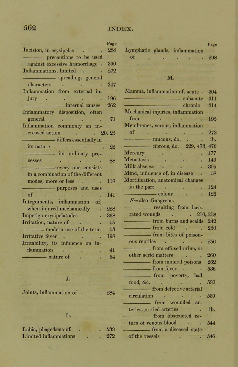 Page Page Incision, in erysipelas 288 Lymphatic glands, inflammation precautions to be used of .... 298 against excessive hremorrhage . 390 Inflammations, limited 272 spreading, general M. characters 347 Inflammation from external in- Mamma, inflammation of, acute . 304 jury .... 196 subacute 311 262 314 Inflammatory disposition, often Mechanical injuries, inflammation general 71 from 195 Inflammation commonly an in- Membranes, serous, inflammation creased action . . 20, 25 of ... 273 ib. its nature 22 • fibrous, do. 229, 473; , 476 its ordinary pro- Mercury 177 cesses 88 Metastasis 149 every one consists Milk abscess 305 in a combination of the different Mind, influence of, in disease 58 modes, more or less 118 Mortification, anatomical changes purposes and uses in the part 124 of 141 colour 125 Integuments, inflammation of, See also Gangrene. when injured mechanically 228 resulting from lace- Impetigo erysipelatodes 368 rated wounds . . 210,218 Irritation, nature of 55 from burns and scalds 242 53 from cold 250 — modern use oi tnc term Irritative fever . 198 • from bites of poison- Irritability, its influence on in- ous reptiles 256 flammation 41 • from effused urine, or nature of 54 other acrid matters 260 from mineral poisons 262 from fever . 536 T from poverty, bad food, &c. 537 from defective arterial Joints, inflammation of . 284 circulation 539 from wounded ar- teries, or tied arteries ib. L. from obstructed re- turn of venous blood 544 Labia, phagedaena of 533 from a diseased state Limited inflammations 272 of the vessels 546