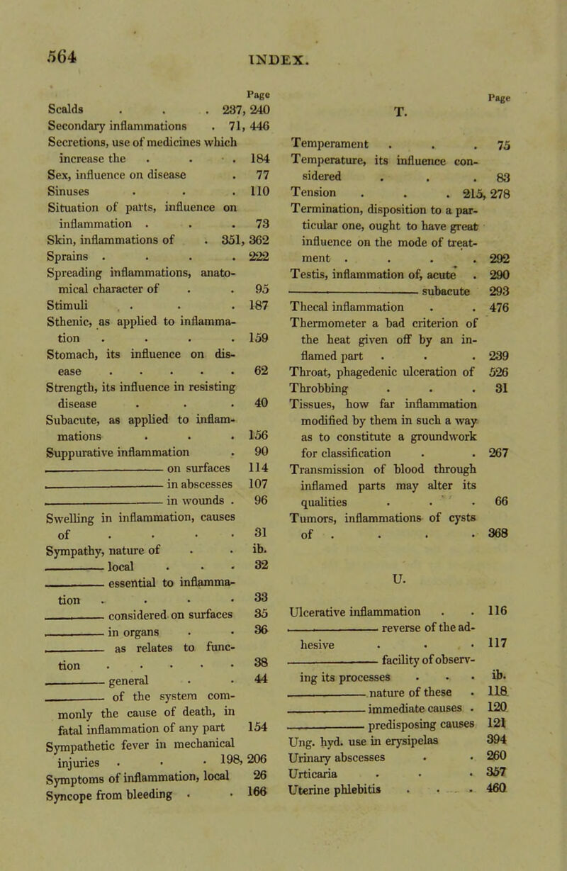 Page Scalds . . . 237,240 Secondary inflammations . 71,446 Secretions, use of medicines which increase the . . • . 184 Sex, influence on disease . 77 Sinuses . . .110 Situation of parts, influence on inflammation . . .73 Skin, inflammations of . 351, 362 Sprains .... 222 Spreading inflammations, anato- mical character of .95 Stimuli . . . .187 Sthenic, as applied to inflamma- tion .... 159 Stomach, its influence on dis- ease 62 Strength, its influence in resisting disease . . .40 Subacute, as applied to inflam- mations . . .156 Suppurative inflammation . 90 on surfaces 114 . in abscesses 107 _____ in wounds . 96 Swelling in inflammation, causes of • • . . 31 Sympathy, nature of • • ib. . local . . . 32 essential to inflamma- tion . • • .33 ■ considered on surfaces 35 _______ in organs . • 36 as relates to func- tion . .... 38 . — general • • 44 . of the system com- monly the cause of death, in fatal inflammation of any part 154 Sympathetic fever in mechanical injuries . • • 198,206 Symptoms of inflammation, local 26 Syncope from bleeding . • 166 T. Temperament Temperature, its influence con- sidered . . Tension . . . 215, Termination, disposition to a par- ticular one, ought to have great influence on the mode of treat- ment .... Testis, inflammation of, acute • subacute Thecal inflammation Thermometer a bad criterion of the heat given off by an in- flamed part Throat, phagedenic ulceration of Throbbing Tissues, how far inflammation modified by them in such a way as to constitute a groundwork for classification Transmission of blood through inflamed parts may alter its qualities Tumors, inflammations of cysts of U. Ulcerative inflammation reverse of the ad- hesive facility of observ- ing its processes nature of these immediate causes . predisposing causes Ung. hyd. use in erysipelas Urinary abscesses Urticaria Uterine phlebitis . ... Page 75 83 278 292 290 293 476 239 526 31 267 66 368 116 117 ib. 118 120 121 394 260 357 46Q