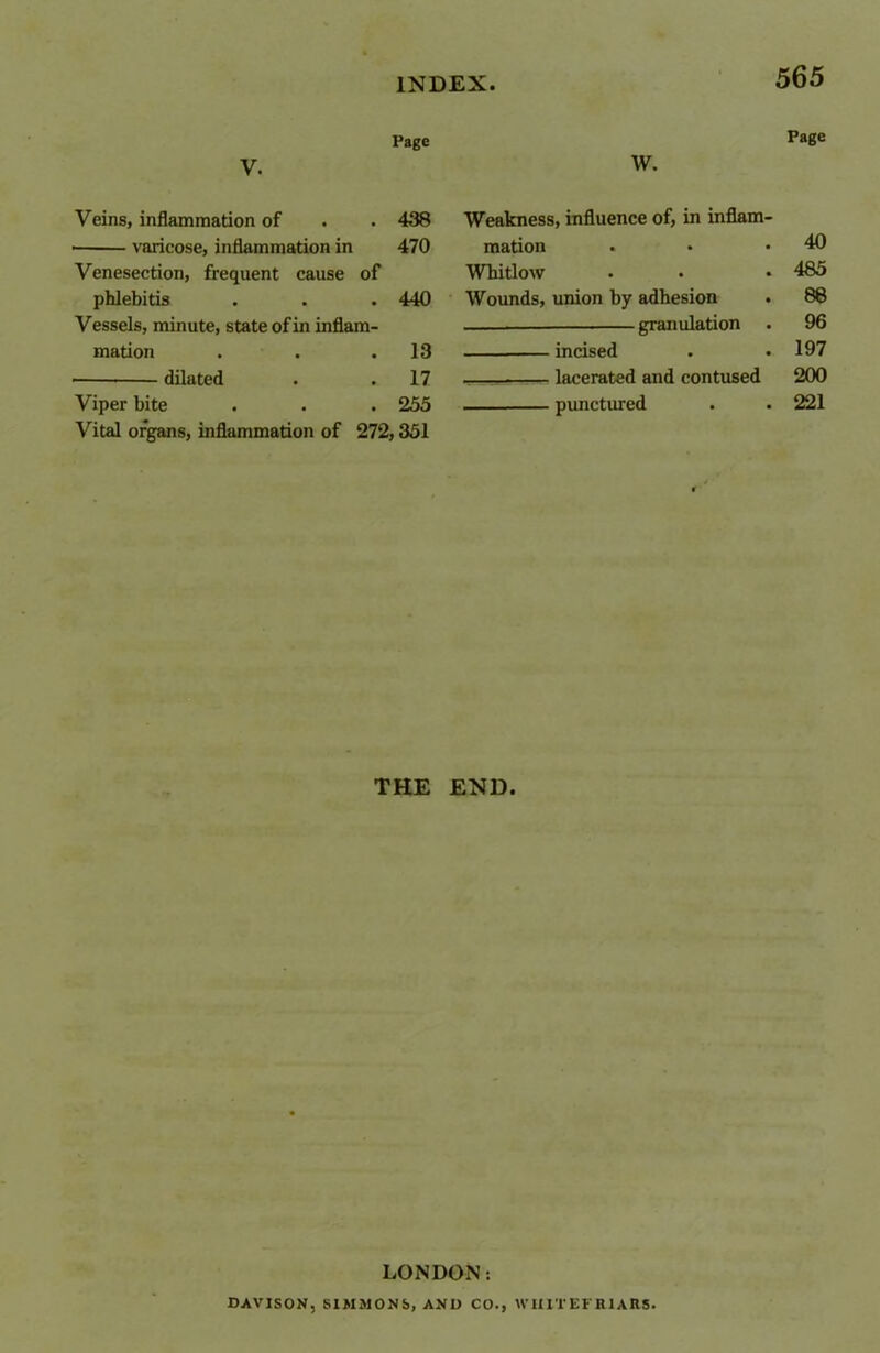 Page Page V. W. Veins, inflammation of 438 Weakness, influence of, in inflam- varicose, inflammation in 470 mation 40 Venesection, frequent cause of Whitlow 485 phlebitis 440 Wounds, union by adhesion 88 Vessels, minute, state of in inflam- granulation 96 mation 13 incised 197 dilated 17 lacerated and contused 200 Viper bite 255 punctured 221 Vital organs, inflammation of 272,351 THE END. LONDON: DAVISON. SIMMONS, AND CO., W1IITEFR1ARS.