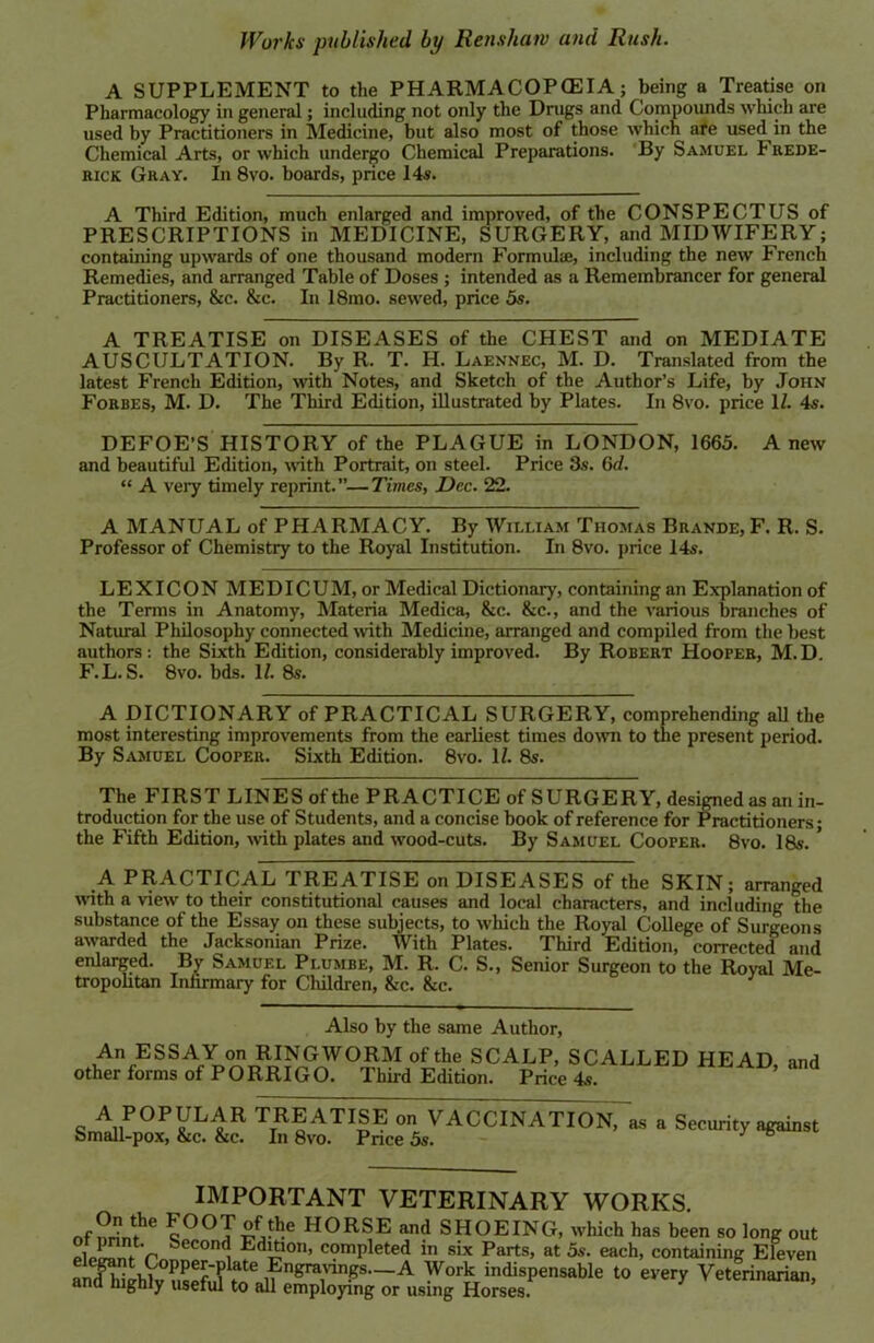 A SUPPLEMENT to the PHARMACOPOEIA; being a Treatise on Pharmacology in general; including not only the Drugs and Compounds which are used by Practitioners in Medicine, but also most of those which are used in the Chemical Arts, or which undergo Chemical Preparations. By Samuel Frede- rick Gray. In 8vo. boards, price 14s. A Third Edition, much enlarged and improved, of the CONSPECTUS of PRESCRIPTIONS in MEDICINE, SURGERY, and MIDWIFERY; containing upwards of one thousand modern Formulae, including the new French Remedies, and arranged Table of Doses ; intended as a Remembrancer for general Practitioners, &c. &c. In 18mo. sewed, price 5s. A TREATISE on DISEASES of the CHEST and on MEDIATE AUSCULTATION. By R. T. H. Laennec, M. D. Translated from the latest French Edition, with Notes, and Sketch of the Author’s Life, by John Forbes, M. D. The Third Edition, illustrated by Plates. In 8vo. price 11. 4s. DEFOE’S HISTORY of the PLAGUE in LONDON, 1665. Anew and beautiful Edition, with Portrait, on steel. Price 3s. 6d. “ A very timely reprint.”—Times, Dec. 22. A MANUAL of PHARMACY. By William Thomas Bravde, F. R. S. Professor of Chemistry to the Royal Institution. In 8vo. price 14s. LEXICON MEDICUM, or Medical Dictionary, containing an Explanation of the Terms in Anatomy, Materia Medica, &c. &c., and the various branches of Natural Philosophy connected with Medicine, arranged and compiled from the best authors: the Sixth Edition, considerably improved. By Robert Hooper, M.D. F.L. S. 8vo. bds. 1/. 8s. A DICTIONARY of PRACTICAL SURGERY, comprehending all the most interesting improvements from the earliest times down to the present period. By Samuel Cooper. Sixth Edition. 8vo. 11. 8s. The FIRST LINE S of the PRACTICE ofS URGE R Y, designed as an in- troduction for the use of Students, and a concise book of reference for Practitioners; the Fifth Edition, with plates and wood-cuts. By Samuel Cooper. 8vo. 18s. * A PRACTICAL TREATISE on DISEASES of the SKIN; arranged with a view to their constitutional causes and local characters, and including the substance of the Essay on these subjects, to which the Royal College of Surgeons awarded the Jacksonian Prize. With Plates. Third Edition, corrected and enlarged. By Samuel Plumbe, M. R. C. S., Senior Surgeon to the Royal Me- tropoktan Infirmary for Children, 8rc. &c. Also by the same Author, An ESSAY on RINGWORM of the SCALP, SCALLED HEAD and other forms of PORRIGO. Tlfird Edition. Price 4^ ’ and A POPULAR TREATISE on VACCINATION, as a Security against Small-pox, &c. &c. In 8vo. Price 5s. IMPORTANT VETERINARY WORKS. Of Sin?6 c°°T xfj*? H0RSE and SHOEING, which has been so long out Second Ed*ton, completed in six Parts, at 5s. each, containing Eleven Shhmrinl t Engravings.-A Work indispensable to every Veterinarian, ana highly useful to all employing or using Horses.