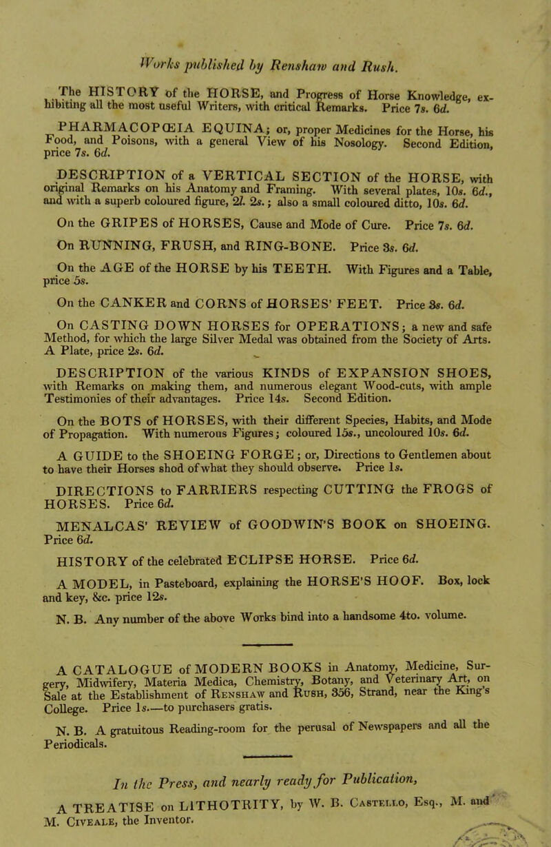 HISTORY of the HORSE, and Progress of Horse Knowledge, ex- hibiting all the most useful Writers, with critical Remarks. Price 7s. 6d. PHARM ACOPCEIA EQUINA; or, proper Medicines for the Horse, his Food, and Poisons, with a general View of his Nosology. Second Edition price 7s. 6d. DESCRIPTION of a VERTICAL SECTION of the HORSE, with original Remarks on his Anatomy and Framing. With several plates, 10s. 6d., and with a superb coloured figure, 21 2s.; also a small coloured ditto, 10s. 6d. On the GRIPES of HORSES, Cause and Mode of Cure. Price 7s. 6d. On RUNNING, FRUSH, and RING-BONE. Price 3s. 6d. On the AGE of the HORSE by his TEETH. With Figures and a Table, price 5s. On the CANKER and CORNS of HORSES’ FEET. Price 8s. 6d. On CASTING DOWN HORSES for OPERATIONS; a new and safe Method, for which the large Silver Medal was obtained from the Society of Arts. A Plate, price 2s. 6d. _ DESCRIPTION of the various KINDS of EXPANSION SHOES, with Remarks on making them, and numerous elegant Wood-cuts, with ample Testimonies of their advantages. Price 14s. Second Edition. On the BOTS of HORSES, with their different Species, Habits, and Mode of Propagation. With numerous Figures; coloured 15s., uncoloured 10s. 6d. A GUIDE to the SHOEING FORGE ; or, Directions to Gentlemen about to have their Horses shod of what they should observe. Price Is. DIRECTIONS to FARRIERS respecting CUTTING the FROGS of HORSES. Price 6d. MENALCAS’ REVIEW of GOODAVIN’S BOOK on SHOEING. Price 6d. HISTORY of the celebrated ECLIPSE HORSE. Price 6d. A MODEL, in Pasteboard, explaining the HORSE’S HOOF. Box, lock and key, &c. price 12s. N. B. Any number of the above Works bind into a handsome 4to. volume. A CATALOGUE of MODERN BOOKS in Anatomy, Medicine, Sur- gery, Midwifery, Materia Medica, Chemistry, Botany, and Veterinary Art, on Sale at the Establishment of Renshaw and Rush, 356, Strand, near the King s College. Price Is—to purchasers gratis. N. B. A gratuitous Reading-room for the perusal of Newspapers and all the Periodicals. In the Press, and nearly ready for Publication, A TREATISE on L1THOTRITY, by W. B. Castei.lo, Esq., M. and' M. Civeale, the Inventor.