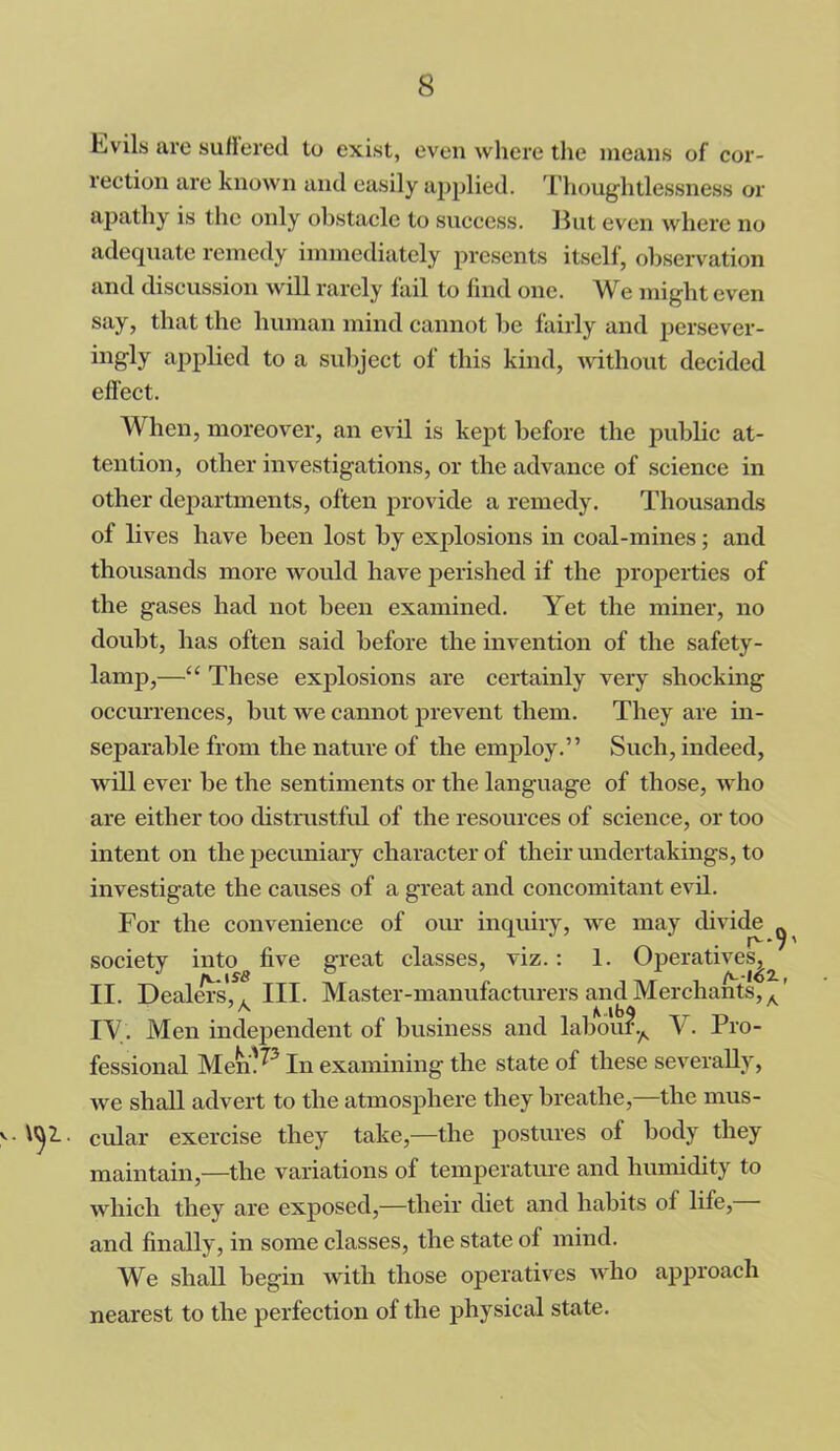 Evils are suffered to exist, even where the means of cor- rection are known and easily applied. Thoughtlessness or apathy is the only obstacle to success. But even where no adequate remedy immediately presents itself, observation and discussion will rarely fail to find one. We might even say, that the human mind cannot be fairly and persever- ingly applied to a subject of this kind, without decided effect. When, moreover, an evil is kept before the public at- tention, other investigations, or the advance of science in other departments, often provide a remedy. Thousands of lives have been lost by explosions in coal-mines; and thousands more would have perished if the properties of the gases had not been examined. Yet the miner, no doubt, has often said before the invention of the safety- lamp,—“ These explosions are certainly very shocking occurrences, but we cannot prevent them. They are in- separable from the nature of the employ.” Such, indeed, will ever be the sentiments or the language of those, who are either too distrustful of the resources of science, or too intent on the pecuniary character of their undertakings, to investigate the causes of a great and concomitant evil. For the convenience of our inquiry, we may divide society intog five great classes, viz.: 1. Operatives^ II. Dealers', A III. Master-manufacturers and Merchants, A' TV. Men independent of business and labou?A V. Pro- fessional Mem^3 In examining the state of these severally, we shall advert to the atmosphere they breathe,—the mus- cular exercise they take,—the postures of body they maintain,—the variations of temperature and humidity to which they are exposed,—their diet and habits of life, and finally, in some classes, the state of mind. We shall begin with those operatives AArho approach nearest to the perfection of the physical state.